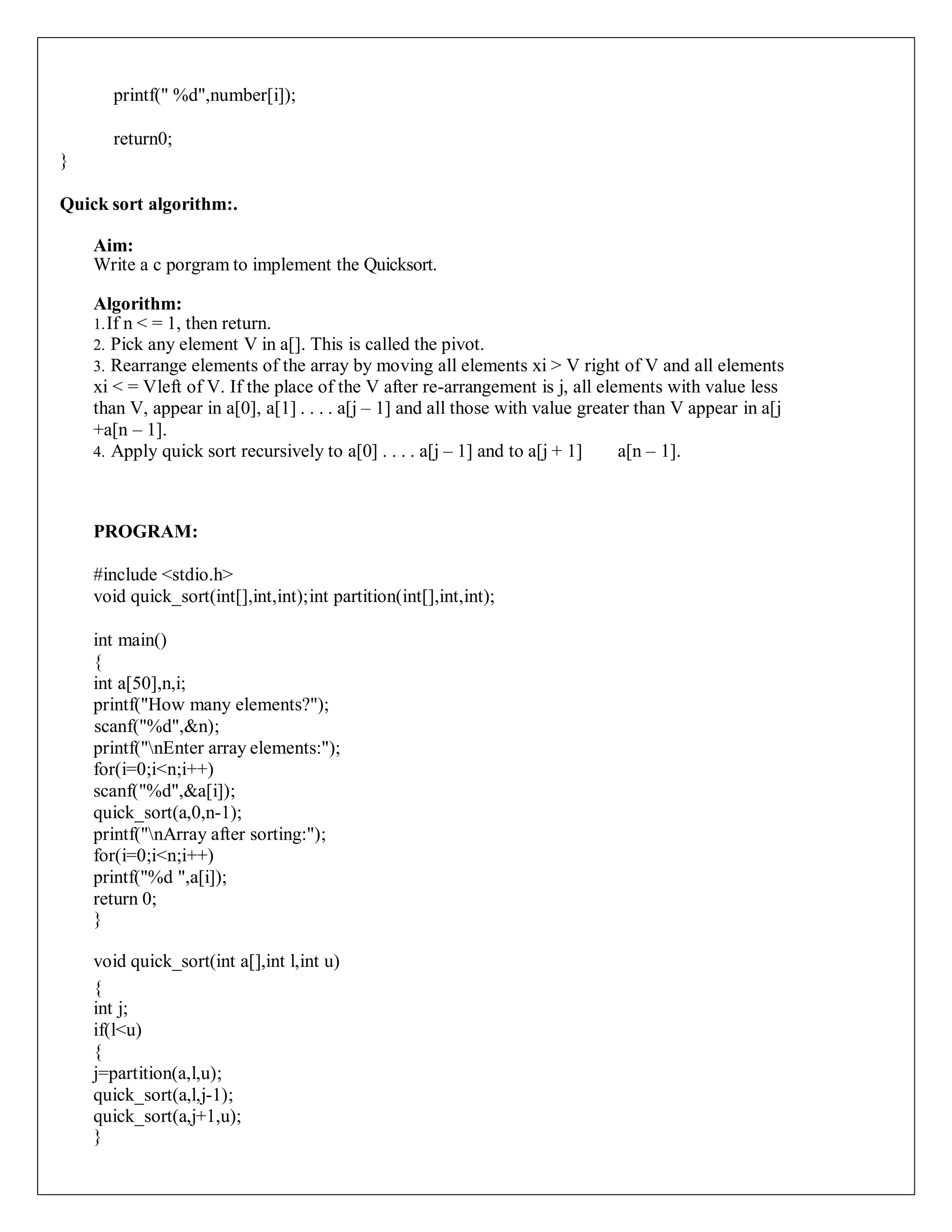printf(" %d",number[i]);
return0;
}
Quick sort algorithm:.
Aim:
Write a c porgram to implement the Quicksort.
Algorithm:
1.If n < = 1, then return.
2. Pick any element V in a[]. This is called the pivot.
3. Rearrange elements of the array by moving all elements xi > V right of V and all elements
xi < = Vleft of V. If the place of the V after re-arrangement is j, all elements with value less
than V, appear in a[0], a[1] . . . . a[j – 1] and all those with value greater than V appear in a[j
+a[n – 1].
4. Apply quick sort recursively to a[0] . . . . a[j – 1] and to a[j + 1] a[n – 1].
PROGRAM:
#include <stdio.h>
void quick_sort(int[],int,int);int partition(int[],int,int);
int main()
{
int a[50],n,i;
printf("How many elements?");
scanf("%d",&n);
printf("nEnter array elements:");
for(i=0;i<n;i++)
scanf("%d",&a[i]);
quick_sort(a,0,n-1);
printf("nArray after sorting:");
for(i=0;i<n;i++)
printf("%d ",a[i]);
return 0;
}
void quick_sort(int a[],int l,int u)
{
int j;
if(l<u)
{
j=partition(a,l,u);
quick_sort(a,l,j-1);
quick_sort(a,j+1,u);
}
 