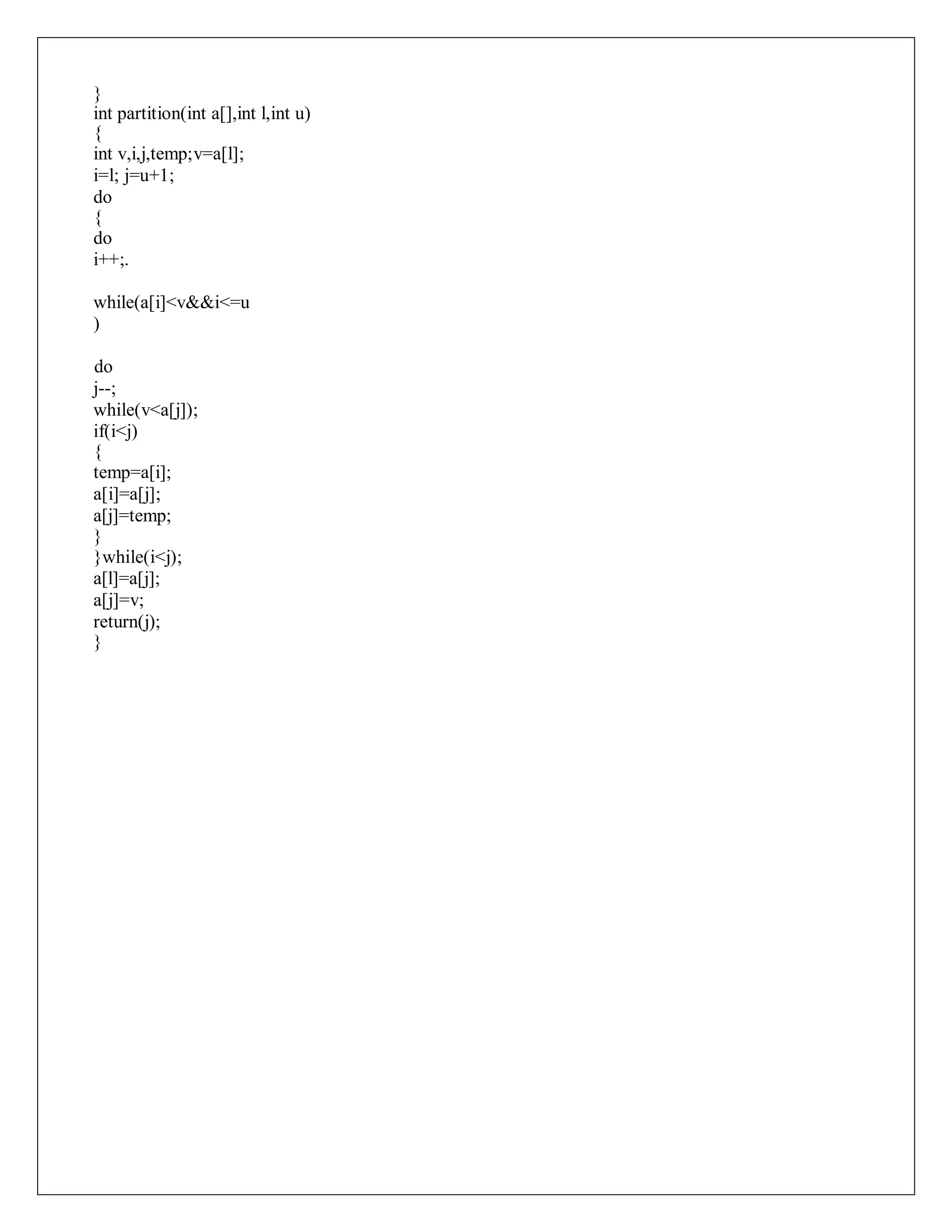 }
int partition(int a[],int l,int u)
{
int v,i,j,temp;v=a[l];
i=l; j=u+1;
do
{
do
i++;.
while(a[i]<v&&i<=u
)
do
j--;
while(v<a[j]);
if(i<j)
{
temp=a[i];
a[i]=a[j];
a[j]=temp;
}
}while(i<j);
a[l]=a[j];
a[j]=v;
return(j);
}
 