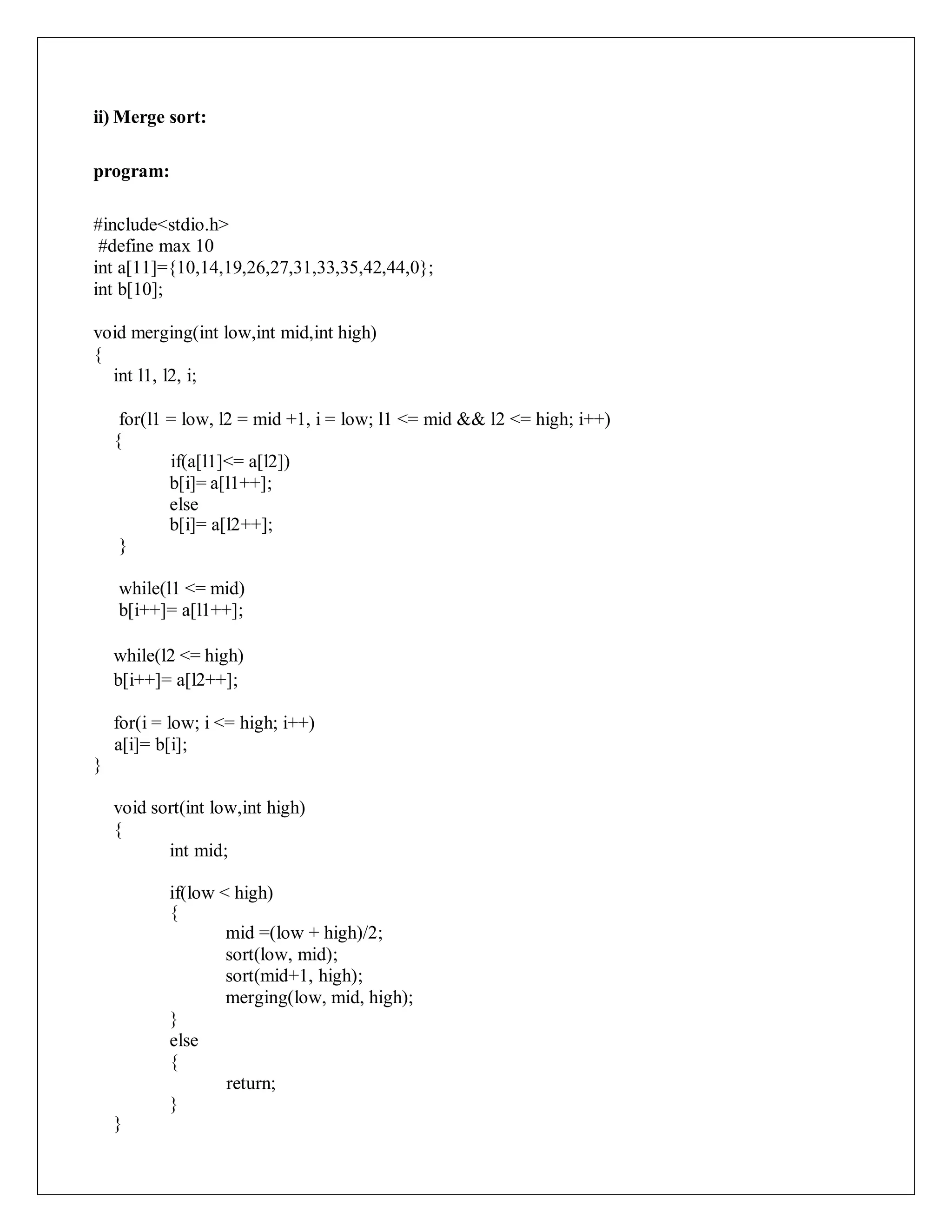 ii) Merge sort:
program:
#include<stdio.h>
#define max 10
int a[11]={10,14,19,26,27,31,33,35,42,44,0};
int b[10];
void merging(int low,int mid,int high)
{
int l1, l2, i;
for(l1 = low, l2 = mid +1, i = low; l1 <= mid && l2 <= high; i++)
{
if(a[l1]<= a[l2])
b[i]= a[l1++];
else
b[i]= a[l2++];
}
while(l1 <= mid)
b[i++]= a[l1++];
while(l2 <= high)
b[i++]= a[l2++];
for(i = low; i <= high; i++)
a[i]= b[i];
}
void sort(int low,int high)
{
int mid;
if(low < high)
{
mid =(low + high)/2;
sort(low, mid);
sort(mid+1, high);
merging(low, mid, high);
}
else
{
return;
}
}
 