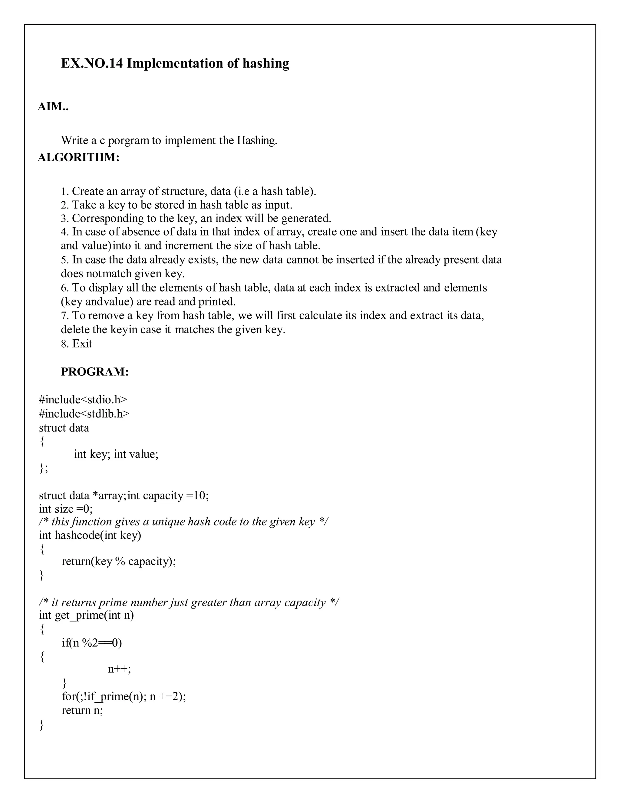 EX.NO.14 Implementation of hashing
AIM..
Write a c porgram to implement the Hashing.
ALGORITHM:
1. Create an array of structure, data (i.e a hash table).
2. Take a key to be stored in hash table as input.
3. Corresponding to the key, an index will be generated.
4. In case of absence of data in that index of array, create one and insert the data item (key
and value)into it and increment the size of hash table.
5. In case the data already exists, the new data cannot be inserted if the already present data
does notmatch given key.
6. To display all the elements of hash table, data at each index is extracted and elements
(key andvalue) are read and printed.
7. To remove a key from hash table, we will first calculate its index and extract its data,
delete the keyin case it matches the given key.
8. Exit
PROGRAM:
#include<stdio.h>
#include<stdlib.h>
struct data
{
int key; int value;
};
struct data *array;int capacity =10;
int size =0;
/* this function gives a unique hash code to the given key */
int hashcode(int key)
{
return(key % capacity);
}
/* it returns prime number just greater than array capacity */
int get_prime(int n)
{
if(n %2==0)
{
n++;
}
for(;!if_prime(n); n +=2);
return n;
}
 