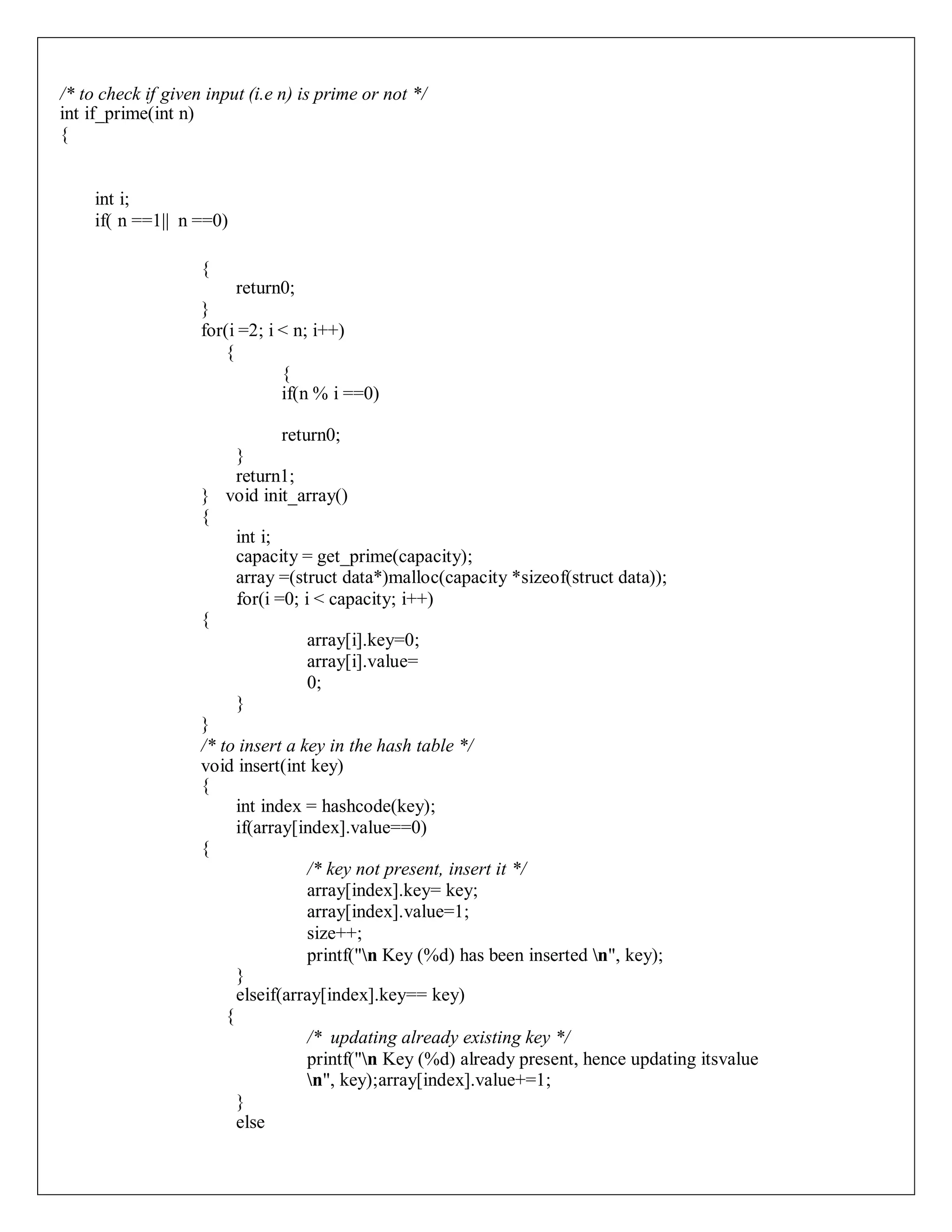 /* to check if given input (i.e n) is prime or not */
int if_prime(int n)
{
int i;
if( n ==1|| n ==0)
{
return0;
}
for(i =2; i < n; i++)
{
{
if(n % i ==0)
return0;
}
return1;
} void init_array()
{
int i;
capacity = get_prime(capacity);
array =(struct data*)malloc(capacity *sizeof(struct data));
.
for(i =0; i < capacity; i++)
{
array[i].key=0;
array[i].value=
0;
}
}
/* to insert a key in the hash table */
void insert(int key)
{
int index = hashcode(key);
if(array[index].value==0)
{
/* key not present, insert it */
array[index].key= key;
array[index].value=1;
size++;
printf("n Key (%d) has been inserted n", key);
}
elseif(array[index].key== key)
{
/* updating already existing key */
printf("n Key (%d) already present, hence updating itsvalue
n", key);array[index].value+=1;
}
else
 