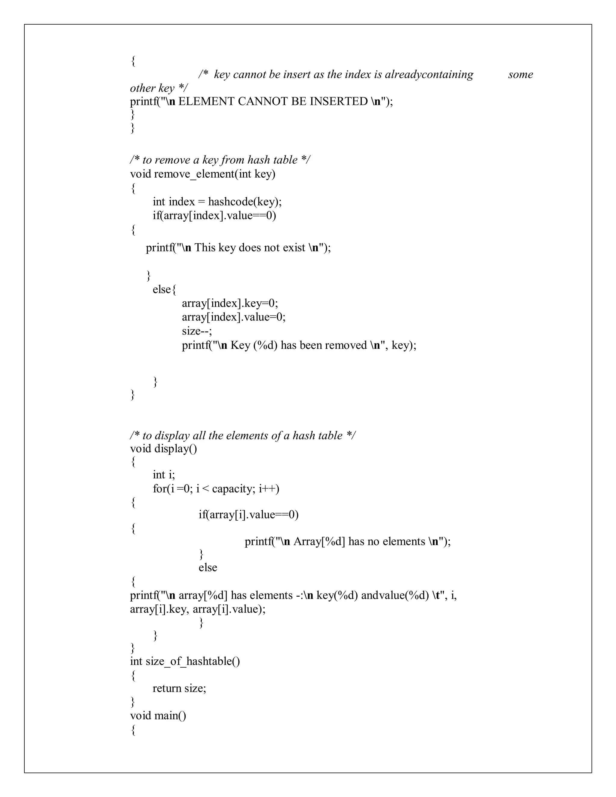 {
/* key cannot be insert as the index is alreadycontaining some
other key */
printf("n ELEMENT CANNOT BE INSERTED n");
}
}
/* to remove a key from hash table */
void remove_element(int key)
{
int index = hashcode(key);
if(array[index].value==0)
{
printf("n This key does not exist n");
}
else{
array[index].key=0;
array[index].value=0;
size--;
printf("n Key (%d) has been removed n", key);
}
}
/* to display all the elements of a hash table */
void display()
{
int i;
for(i =0; i < capacity; i++)
{
if(array[i].value==0)
{
printf("n Array[%d] has no elements n");
}
else
{
printf("n array[%d] has elements -:n key(%d) andvalue(%d) t", i,
array[i].key, array[i].value);
}
}
}
int size_of_hashtable()
{
return size;
}
void main()
{
 