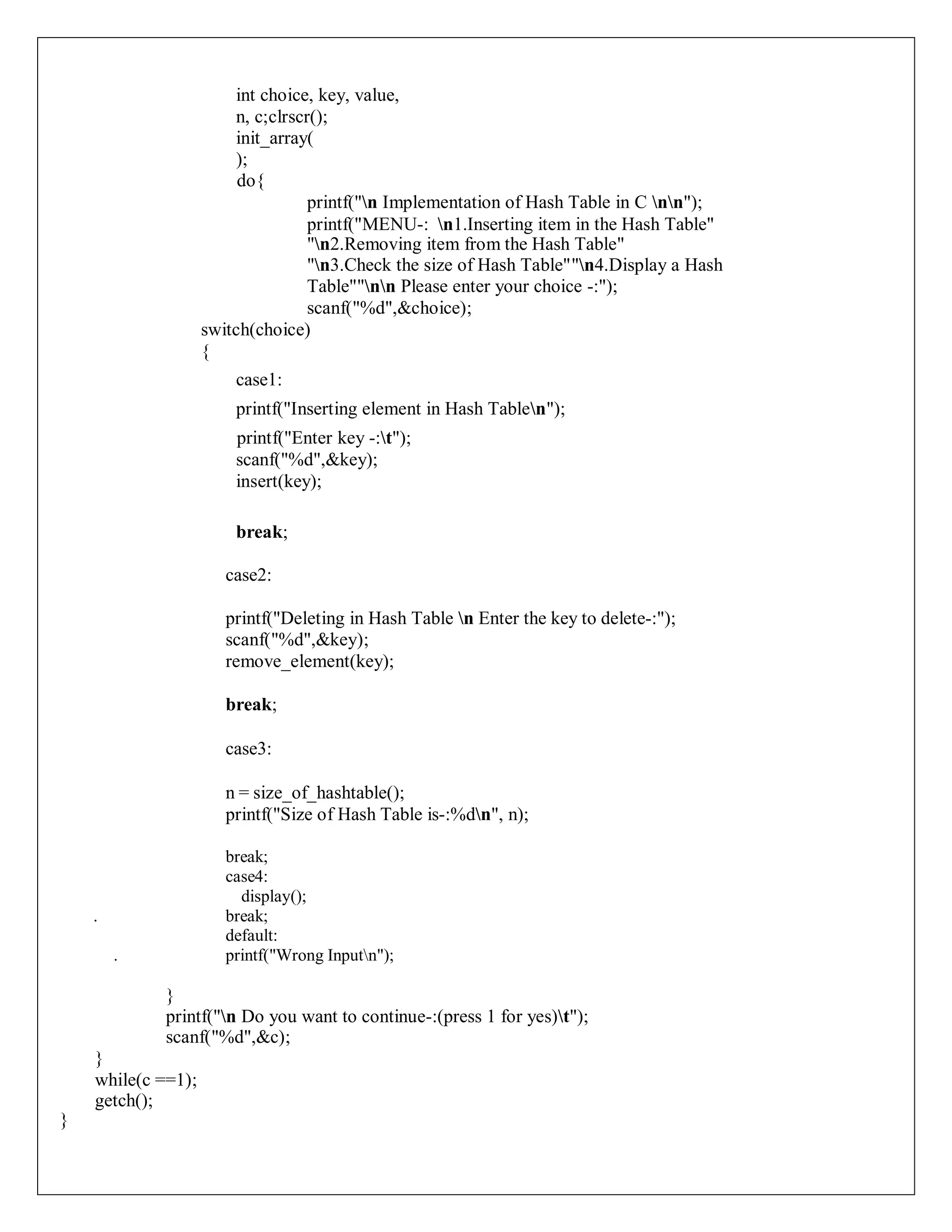 int choice, key, value,
n, c;clrscr();
init_array(
);
do{
printf("n Implementation of Hash Table in C nn");
printf("MENU-: n1.Inserting item in the Hash Table"
"n2.Removing item from the Hash Table"
"n3.Check the size of Hash Table""n4.Display a Hash
Table""nn Please enter your choice -:");
scanf("%d",&choice);
switch(choice)
{
case1:
printf("Inserting element in Hash Tablen");
printf("Enter key -:t");
scanf("%d",&key);
insert(key);
break;
case2:
printf("Deleting in Hash Table n Enter the key to delete-:");
scanf("%d",&key);
remove_element(key);
break;
case3:
n = size_of_hashtable();
printf("Size of Hash Table is-:%dn", n);
break;
case4:
display();
. break;
default:
. printf("Wrong Inputn");
}
printf("n Do you want to continue-:(press 1 for yes)t");
scanf("%d",&c);
}
while(c ==1);
getch();
}
 
