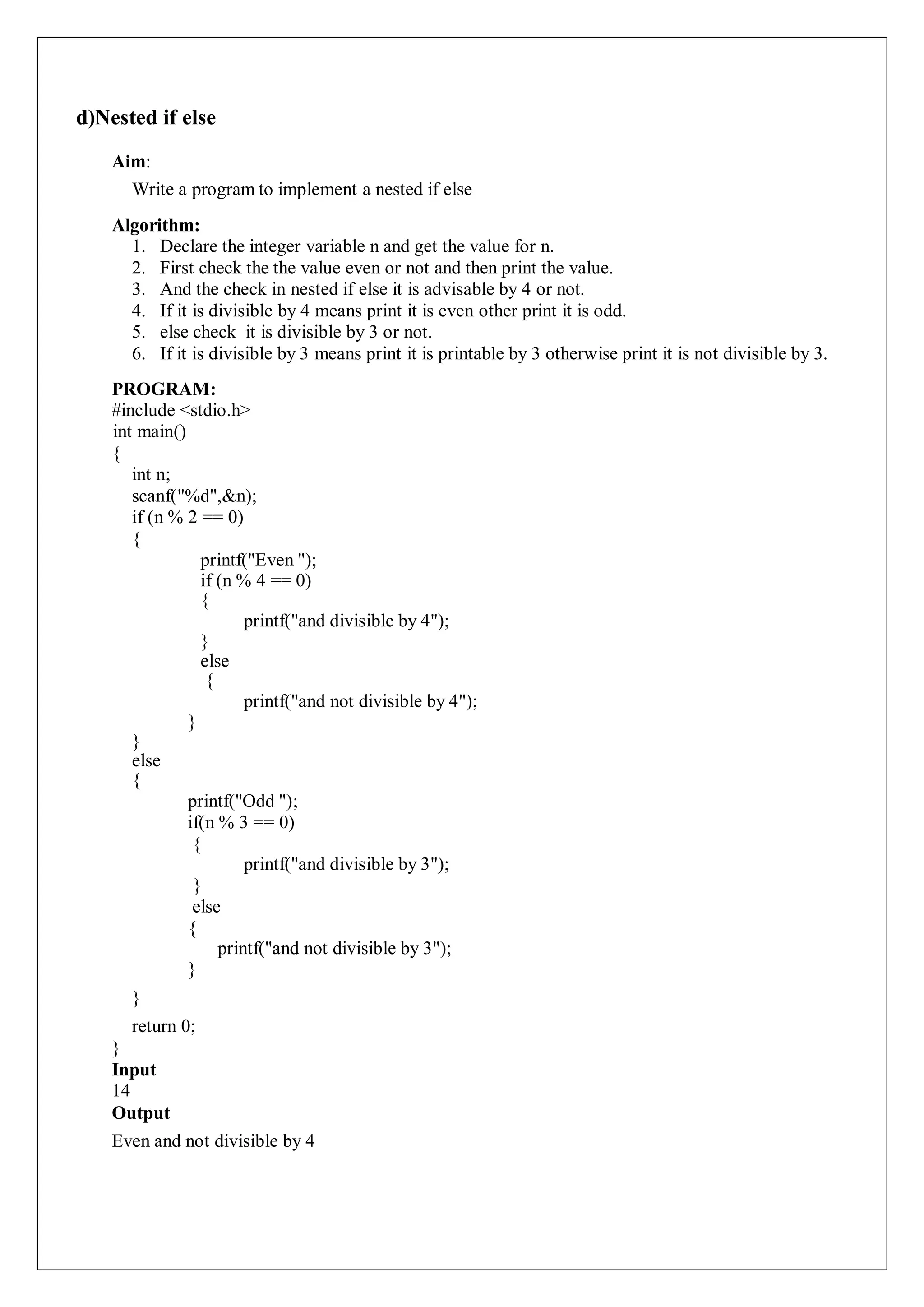 d)Nested if else
Aim:
Write a program to implement a nested if else
Algorithm:
1. Declare the integer variable n and get the value for n.
2. First check the the value even or not and then print the value.
3. And the check in nested if else it is advisable by 4 or not.
4. If it is divisible by 4 means print it is even other print it is odd.
5. else check it is divisible by 3 or not.
6. If it is divisible by 3 means print it is printable by 3 otherwise print it is not divisible by 3.
PROGRAM:
#include <stdio.h>
int main()
{
int n;
scanf("%d",&n);
if (n % 2 == 0)
{
printf("Even ");
if (n % 4 == 0)
{
printf("and divisible by 4");
}
else
{
printf("and not divisible by 4");
}
}
else
{
printf("Odd ");
if(n % 3 == 0)
{
printf("and divisible by 3");
}
else
{
printf("and not divisible by 3");
}
}
return 0;
}
Input
14
Output
Even and not divisible by 4
 