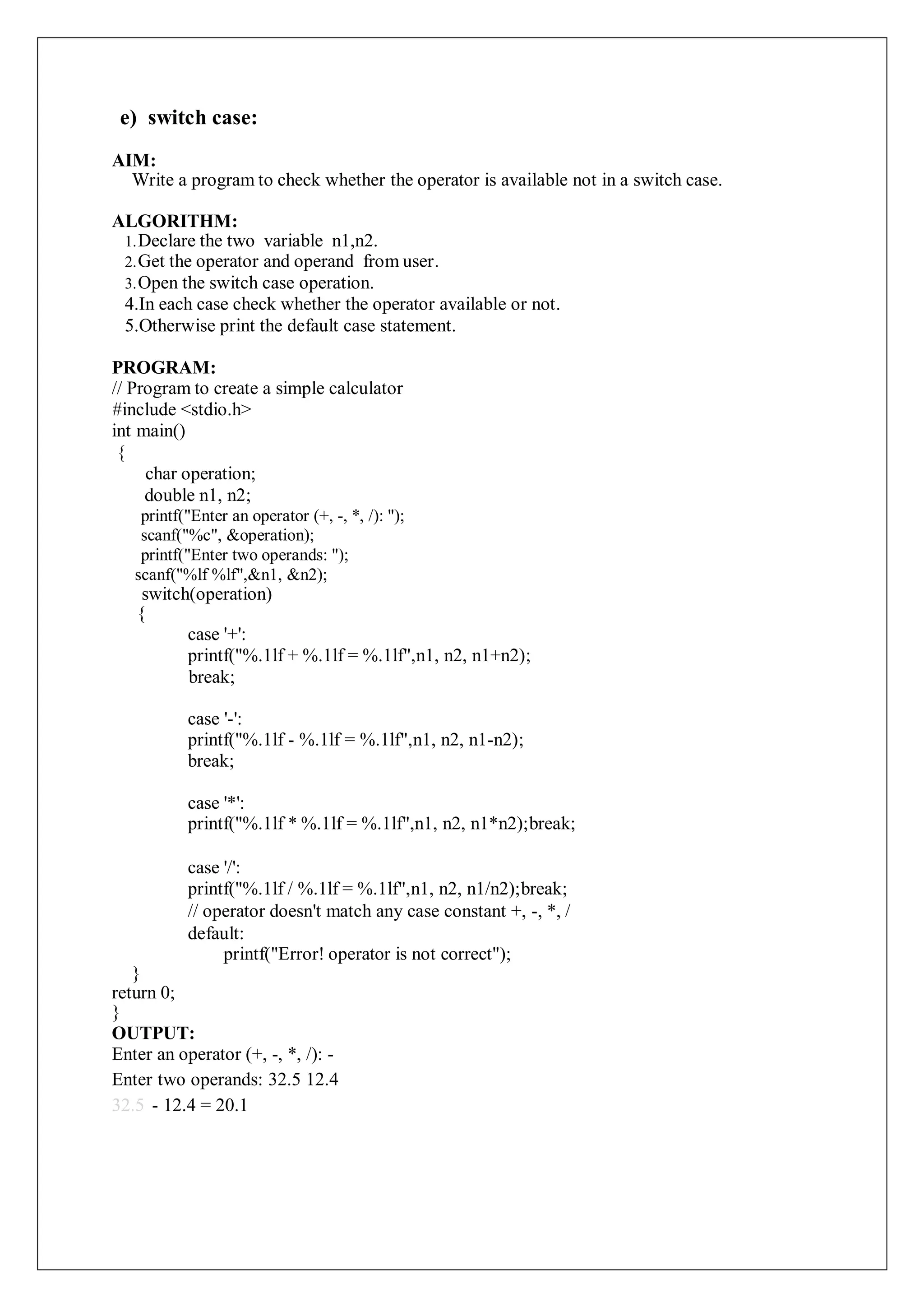 e) switch case:
AIM:
Write a program to check whether the operator is available not in a switch case.
ALGORITHM:
1.Declare the two variable n1,n2.
2.Get the operator and operand from user.
3.Open the switch case operation.
4.In each case check whether the operator available or not.
5.Otherwise print the default case statement.
PROGRAM:
// Program to create a simple calculator
#include <stdio.h>
int main()
{
char operation;
double n1, n2;
printf("Enter an operator (+, -, *, /): ");
scanf("%c", &operation);
printf("Enter two operands: ");
scanf("%lf %lf",&n1, &n2);
switch(operation)
{
case '+':
printf("%.1lf + %.1lf = %.1lf",n1, n2, n1+n2);
break;
case '-':
printf("%.1lf - %.1lf = %.1lf",n1, n2, n1-n2);
break;
case '*':
printf("%.1lf * %.1lf = %.1lf",n1, n2, n1*n2);break;
case '/':
printf("%.1lf / %.1lf = %.1lf",n1, n2, n1/n2);break;
// operator doesn't match any case constant +, -, *, /
default:
printf("Error! operator is not correct");
}
return 0;
}
OUTPUT:
Enter an operator (+, -, *, /): -
Enter two operands: 32.5 12.4
32.5 - 12.4 = 20.1
 