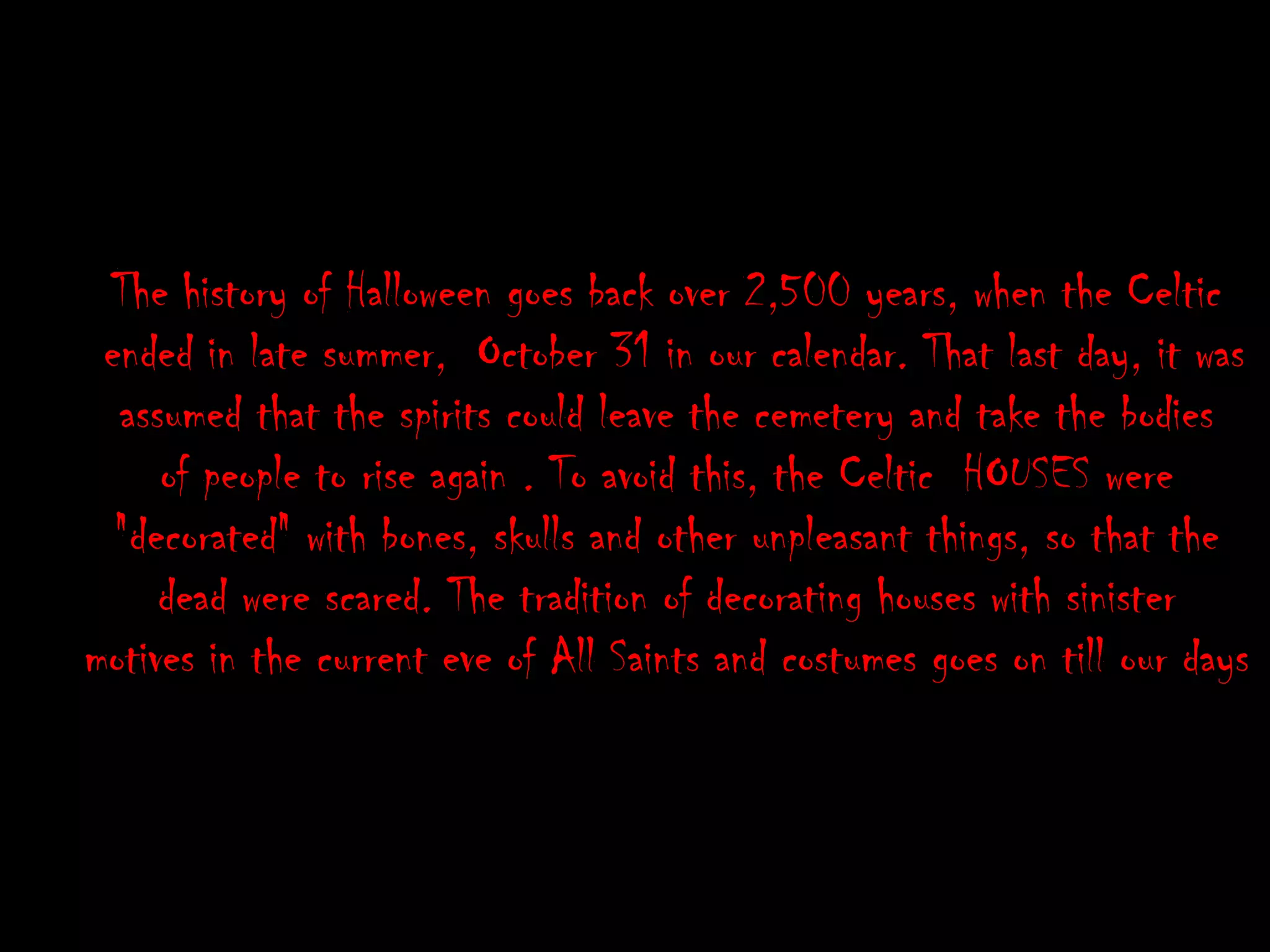 The history of Halloween goes back over 2,500 years, when the Celtic ended in late summer, October 31 in our calendar. That last day, it was assumed that the spirits could leave the cemetery and take the bodies of people to rise again . To avoid this, the Celtic HOUSES were "decorated" with bones, skulls and other unpleasant things, so that the dead were scared. The tradition of decorating houses with sinister motives in the current eve of All Saints and costumes goes on till our days