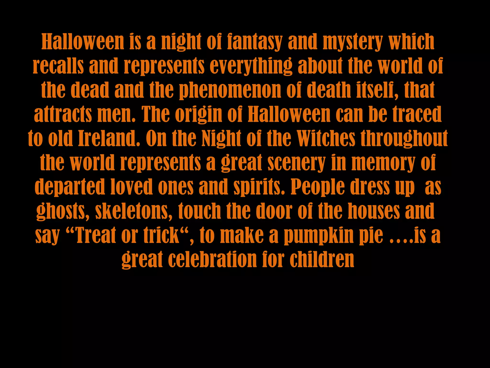 Halloween is a night of fantasy and mystery which recalls and represents everything about the world of the dead and the phenomenon of death itself, that attracts men. The origin of Halloween can be traced to old Ireland. On the Night of the Witches throughout the world represents a great scenery in memory of departed loved ones and spirits. People dress up as ghosts, skeletons, touch the door of the houses and say “Treat or trick“, to make a pumpkin pie ….is a great celebration for children