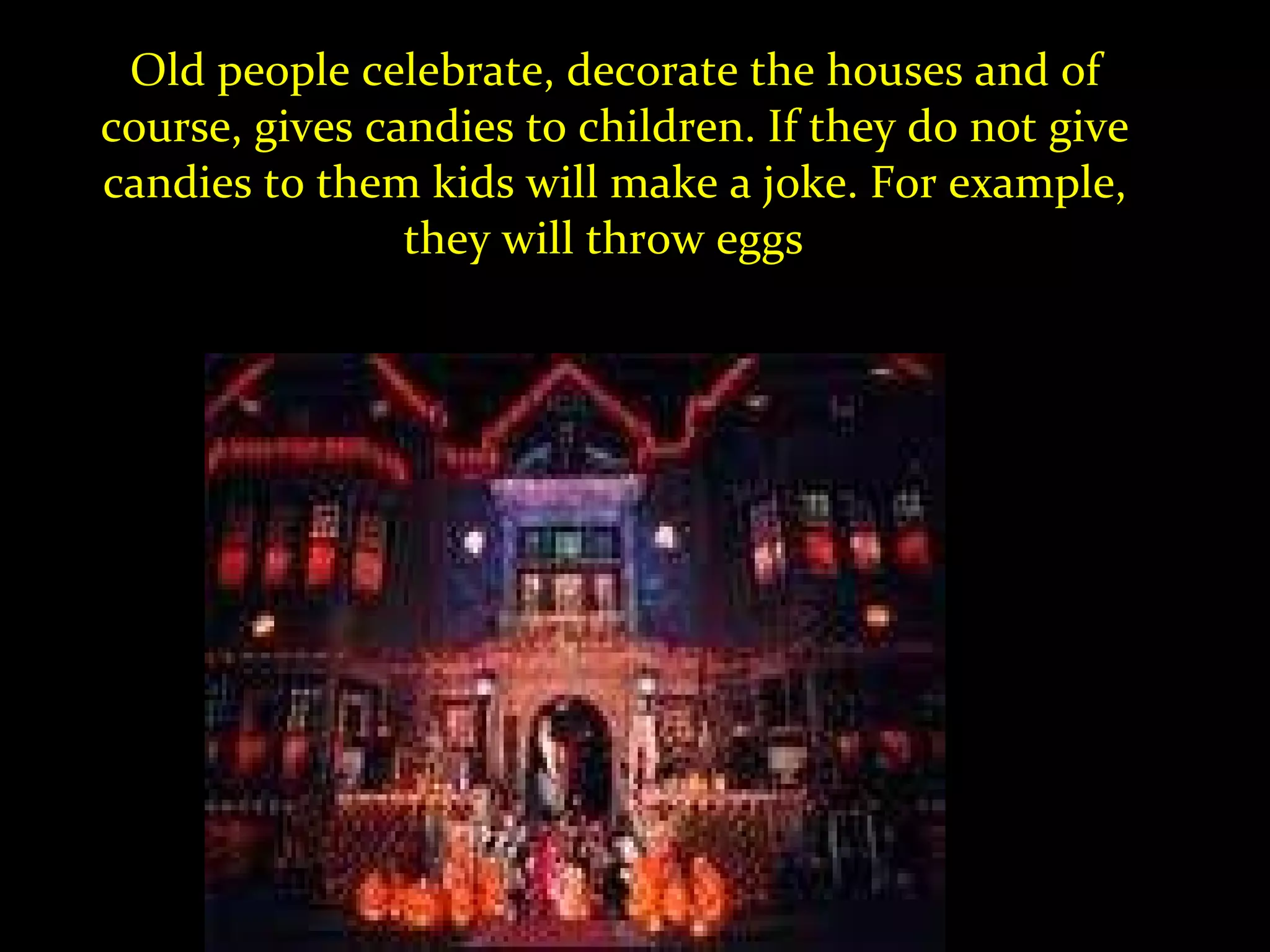 Old people celebrate, decorate the houses and of course, gives candies to children. If they do not give candies to them kids will make a joke. For example, they will throw eggs