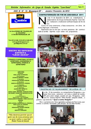 10

    Boletim Informativo do Grupo de Estudos Espírita “Leon Denis”                                        Página 10

        ANO III N° 15 Mongaguá-SP -                  Janeiro / Fevereiro de 2012

                                            CONFRATERNIZÃO DE FIM DE ANO/GEELD 2011




                                           N
                                                        o dia 11 de dezembro de 2011, os trabalhadores e
         Candeia                                        colaboradores do Grupo de Estudos Espírita ―Léon De-
                                                        nis‖, realizaram a tradicional confraternização de fim de
                                                        ano.
                                               Como em anos anteriores, a festa transcorreu em clima de
                                           muita alegria,paz e harmonia.
                                               Esperamos que no ano que se inicia, possamos dar continui-
 Av Emb.PEDRO DE TOLEDO,382                dade as tarefas espíritas a que todos nos propusemos.
         Jd. AGUAPEÚ
   11730-000 MONGAGUÁ -SP



Tel: (013) 3448- 3218 (013) 3448-3973
      www.geeld.blosgspot.com
        geeld@yahoo.com.br



                                                          Confraternização Final de Ano do GEELD—2011
GRUPO DE ESTUDOS
    ESPÍRITA
  “LÉON DENIS”

CONHEÇA O ESPIRITISMO, ESTUDE O
  ESPIRITISMO, COMPREENDA O
    ESPIRITISMO, VIVENCIE O
          ESPIRITISMO
                                                            Confraternização Final de Ano do GEELD—2011


                DIRETORIA
                 Presidente
         VERA LÚCIA S.N PEREIRA
              Vice Presidente
       DIONÍCIA MENDEZ RIVERA
               1º Secretário
      PARAGUASSU NUNES PEREIRA
               2º Secretário
     MARCIA SINIGAGLIA N. PEREIRA
               1º Tesoureiro
          JOSÉ ALVAREZ RIVERA                             Confraternização Final de Ano do GEELD—2011
               2º Tesoureiro
          DURVALINO BARRETO                    PALESTRA NO CE ―ALLAN KARDEC‖ DE LUCÉLIA –SP



                                         N
              Conselho Fiscal
MARIA ISABEL MACEDO, ADIRSON PEREI-                 o dia 12 de novembro, os companheiros Paraguassu, e es-
RA GOMES e RAMATHIS MACEDO DA RO-
                    CHA                             posa Vera Lúcia , estiveram em visita a cidade de Lucélia-
            —-oooOOOooo—-                           SP, para rever amigos ,ocasião em que Paraguassu , reali-
        Responsáveis pelo CANDEIA                   zou no Centro Espírita ―Allan Kardec‖ daquela cidade , a
PARAGUASSU N PEREIRA e VERA LÚCIA S.N
                 PEREIRA                 palestra cujo tema foi: ― Qual a melhor Religião? ―
                   Revisão                    Para o próximo ano ficou agendada a palestra da Vera Lúcia, que
JOSÉ A.RIVERA, PARAGUASSU N. PEREIRA e   aceitou o convite formulado pela direção do CE Allan Kardec.
         VERA LÚCIA S.N. PEREIRA
                Diagramação
      PARAGUASSU NUNES PEREIRA
                 Impressão
           GRÁFICA ITANHAÉM


 ―Não devemos permitir que al-
guém saia de nossa presença sem
  se sentir melhor e mais feliz‖
     Madre Teresa de Calcutá
                                                               PARAGUASSU NO CE ―ALLAN KARDEC‖ LUCÉLIA
 