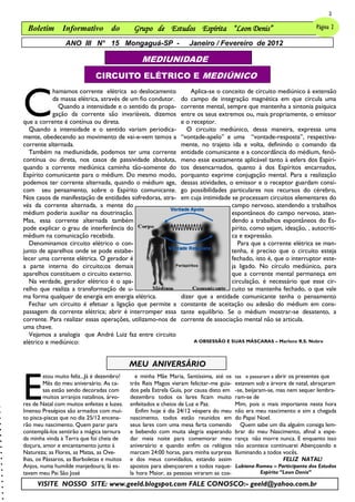 2

 Boletim Informativo do                       Grupo de Estudos Espírita “Leon Denis”                                      Página 2

                 ANO III N° 15 Mongaguá-SP -                        Janeiro / Fevereiro de 2012

                                                 MEDIUNIDADE
                              CIRCUITO ELÉTRICO E MEDIÚNICO



C
           hamamos corrente elétrica ao deslocamento                 Aplica-se o conceito de circuito mediúnico à extensão
           da massa elétrica, através de um fio condutor.        do campo de integração magnética em que circula uma
             Quando a intensidade e o sentido da propa-          corrente mental, sempre que mantenha a sintonia psíquica
           gação da corrente são invariáveis, dizemos            entre os seus extremos ou, mais propriamente, o emissor
que a corrente é contínua ou direta.                             e o receptor.
  Quando a intensidade e o sentido variam periodica-               O circuito mediúnico, dessa maneira, expressa uma
mente, obedecendo ao movimento de vai-e-vem temos a              ―vontade-apelo‖ e uma ―vontade-resposta‖, respectiva-
corrente alternada.                                              mente, no trajeto ida e volta, definindo o comando da
  Também na mediunidade, podemos ter uma corrente                entidade comunicante e a concordância do médium, fenô-
contínua ou direta, nos casos de passividade absoluta,           meno esse exatamente aplicável tanto à esfera dos Espíri-
quando a corrente mediúnica caminha tão-somente do               tos desencarnados, quanto à dos Espíritos encarnados,
Espírito comunicante para o médium. Do mesmo modo,               porquanto exprime conjugação mental. Para a realização
podemos ter corrente alternada, quando o médium age,             dessas atividades, o emissor e o receptor guardam consi-
com seu pensamento, sobre o Espírito comunicante.                go possibilidades particulares nos recursos do cérebro,
Nos casos de manifestação de entidades sofredoras, atra-         em cuja intimidade se processam circuitos elementares do
vés da corrente alternada, a mente do                                                campo nervoso, atendendo a trabalhos
médium poderia auxiliar na doutrinação.                                              espontâneos do campo nervoso, aten-
Mas, essa corrente alternada também                                                  dendo a trabalhos espontâneos do Es-
pode explicar o grau de interferência do                                             pírito, como sejam, ideação, , autocríti-
médium na comunicação recebida.                                                      ca e expressão.
  Denominamos circuito elétrico o con-                                                 Para que a corrente elétrica se man-
junto de aparelhos onde se pode estabe-                                              tenha, é preciso que o circuito esteja
lecer uma corrente elétrica. O gerador é                                             fechado, isto é, que o interruptor este-
a parte interna do circuito;os demais                                                ja ligado. No círculo mediúnico, para
aparelhos constituem o circuito externo.                                             que a corrente mental permaneça em
  Na verdade, gerador elétrico é o apa-                                              circulação, é necessário que esse cir-
relho que realiza a transformação de u-                                              cuito se mantenha fechado, o que vale
ma forma qualquer de energia em energia elétrica.                dizer que a entidade comunicante tenha o pensamento
  Fechar um circuito é efetuar a ligação que permite a           constante de aceitação ou adesão do médium em cons-
passagem da corrente elétrica; abrir é interromper essa          tante equilíbrio. Se o médium mostrar-se desatento, a
corrente. Para realizar essas operações, utilizamo-nos de        corrente de associação mental não se articula.
uma chave.
  Vejamos a analogia que André Luiz faz entre circuito
elétrico e mediúnico:                                                 A OBSESSÃO E SUAS MÁSCARAS – Marlene R.S. Nobre




                                             MEU ANIVERSÁRIO


E
         stou muito feliz...Já é dezembro!     e minha Mãe Maria, Santíssima, até os     tas e passaram a abrir os presentes que
         Mês do meu aniversário. As ca-      três Reis Magos vieram felicitar-me guia-   estavam sob a árvore de natal, abraçaram
         sas estão sendo decoradas com       dos pela Estrela Guia, por causa disto em   -se, beijaram-se, mas nem sequer lembra-
         muitos arranjos natalinos, árvo-    dezembro todos os lares ficam muito         ram-se de
res de Natal com muitos enfeites e luzes.    enfeitados e cheios de Luz e Paz.           Mim, pois o mais importante nesta hora
Imenso Presépios são armados com mui-           Enfim hoje é dia 24/12 véspera do meu    não era meu nascimento e sim a chegada
to pisca-piscas que no dia 25/12 encena-     nascimento, todos estão reunidos em         do Papai Noel.
rão meu nascimento. Quem parar para          seus lares com uma mesa farta comendo          Quem sabe um dia alguém consiga lem-
contemplá-los sentirão a mágica ternura      e bebendo com muita alegria esperando       brar do meu Nascimento, afinal a espe-
da minha vinda à Terra que foi cheia de      dar meia noite para comemorar meu           rança não morre nunca. E enquanto isso
doçura, amor e encantamento junto à          aniversário e quando enfim os relógios      não acontece continuarei Abençoando e
Natureza; as Flores, as Matas, as Ove-       marcam 24:00 horas, para minha surpresa     Iluminando a todos vocês.
lhas, os Pássaros, as Borboletas e muitos    e dos meus convidados, estando assim                            FELIZ NATAL!
Anjos, numa humilde manjedoura; lá es-       apostos para abençoarem a todos naque-      Lubiana Romeu – Participante dos Estudos
tavam meu Pai São José                       la hora Maior, as pessoas viraram as cos-            Espírita ―Leon Denis‖

      VISITE NOSSO SITE: www.geeld.blogspot.com FALE CONOSCO:- geeld@yahoo.com.br
 