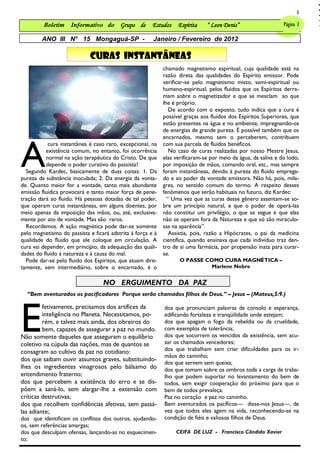 3

         Boletim     Informativo do Grupo de           Estudos    Espírita    “ Leon Denis”                  Página 3 3
                                                                                                               Página

        ANO III N° 15 Mongaguá-SP -                    Janeiro / Fevereiro de 2012

                             CURAS INSTANTÂNEAS
                                                            chamado magnetismo espiritual, cuja qualidade está na
                                                            razão direta das qualidades do Espírito emissor. Pode
                                                            verificar-se pelo magnetismo misto, semi-espiritual ou
                                                            humano-espiritual, pelos fluidos que os Espíritos derra-
                                                            mam sobre o magnetizador e que se mesclam ao que
                                                            lhe é próprio.
                                                               De acordo com o exposto, tudo indica que a cura é
                                                            possível graças aos fluidos dos Espíritos Superiores, que
                                                            estão presentes na água e no ambiente, impregnando-os
                                                            de energias de grande pureza. É possível também que os




A
                                                            encarnados, mesmo sem o perceberem, contribuem
            cura instantânea é caso raro, excepcional, na   com sua parcela de fluidos benéficos.
           existência comum, no entanto, foi ocorrência        No caso de curas realizadas por nosso Mestre Jesus,
           normal na ação terapêutica do Cristo. De que     elas verificaram-se por meio da água, da saliva e do lodo,
           depende o poder curativo do passista?            por imposição de mãos, comando oral, etc., mas sempre
  Segundo Kardec, basicamente de duas coisas: 1. Da         foram instantâneas, devido à pureza do fluido emprega-
pureza da substância inoculada; 2. Da energia da vonta-     do e ao poder da vontade emissora. Não há, pois, mila-
de. Quanto maior for a vontade, tanto mais abundante        gres, no sentido comum do termo. A respeito desses
emissão fluídica provocará e tanto maior força de pene-     fenômenos que serão habituais no futuro, diz Kardec:
tração dará ao fluido. Há pessoas dotadas de tal poder,       “ Uma vez que as curas desse gênero assentam-se so-
que operam curas instantâneas, em alguns doentes, por       bre um princípio natural, e que o poder de operá-las
meio apenas da imposição das mãos, ou, até, exclusiva-      não constitui um privilégio, o que se segue é que elas
mente por ato de vontade. Mas são raros.                    não se operam fora da Natureza e que só são miraculo-
  Recordemos. A ação magnética pode dar-se somente          sas na aparência‖.
pelo magnetismo do passista e ficará adstrita à força e à      Assistia, pois, razão a Hipócrates, o pai da medicina
qualidade do fluido que ele coloque em circulação. A        científica, quando ensinava que cada indivíduo traz den-
cura vai depender, em princípio, da adequação das quali-    tro de si uma farmácia, por propensão inata para curar-
dades do fluido à natureza e à causa do mal.                se.
  Pode dar-se pelo fluido dos Espíritos, que atuam dire-           O PASSE COMO CURA MAGNÉTICA –
tamente, sem intermediário, sobre o encarnado, é o                           Marlene Nobre


                                  NO ERGUIMENTO DA PAZ
  ―Bem aventurados os pacificadores Porque serão chamados filhos de Deus.‖ – Jesus – (Mateus,5:9.)




E
         fetivamente, precisamos dos artífices da           dos que pronunciam palavras de consolo e esperança,
         inteligência no Planeta. Necessitamos, po-         edificando fortaleza e tranqüilidade onde estejam;
         rém, e talvez mais ainda, dos obreiros do          dos que apagam o fogo da rebeldia ou da crueldade,
         bem, capazes de assegurar a paz no mundo.          com exemplos de tolerância;
Não somente daqueles que asseguram o equilíbrio             dos que socorrem os vencidos da existência, sem acu-
coletivo na cúpula das nações, mas de quantos se            sar os chamados vencedores;
consagram ao cultivo da paz no cotidiano:                   dos que trabalham sem criar dificuldades para os ir-
                                                            mãos do caminho;
dos que saibam ouvir assuntos graves, substituindo-
                                                            dos que servem sem queixa;
lhes os ingredientes vinagrosos pelo bálsamo do             dos que tomam sobre os ombros toda a carga de traba-
entendimento fraterno;                                      lho que podem suportar no levantamento do bem de
dos que percebem a existência do erro e se dis-             todos, sem exigir cooperação do próximo para que o
põem a saná-lo, sem alargar-lhe a extensão com              bem de todos prevaleça.
críticas destrutivas;                                       Paz no coração e paz no caminho.
dos que recolhem confidências afetivas, sem passá-          Bem aventurados os pacíficos— disse-nos Jesus—, de
las adiante;                                                vez que todos eles agem na vida, reconhecendo-se na
dos que identificam os conflitos dos outros, ajudando-      condição de fiéis e valiosos filhos de Deus.
os, sem referências amargas;
dos que desculpam ofensas, lançando-as no esquecimen-            CEIFA DE LUZ - Francisco Cândido Xavier
to;
 