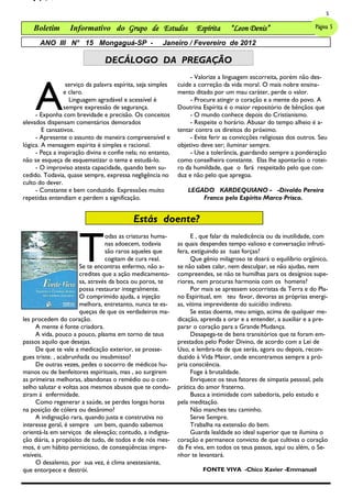 5

    Boletim       Informativo do Grupo de Estudos                    Espírita     “Leon Denis”                      Página 5

      ANO III N° 15 Mongaguá-SP -                       Janeiro / Fevereiro de 2012

                                DECÁLOGO DA PREGAÇÃO



     A
                                                                   - Valorize a linguagem escorreita, porém não des-
                  serviço da palavra espírita, seja simples   cuide a correção da vida moral. O mais nobre ensina-
                 e claro.                                     mento ditado por um mau caráter, perde o valor.
                   Linguagem agradável e acessível é               - Procure atingir o coração e a mente do povo. A
                 sempre expressão de segurança.               Doutrina Espírita é o maior repositório de bênçãos que
     - Exponha com brevidade e precisão. Os conceitos              - O mundo conhece depois do Cristianismo.
elevados dispensam comentários demorados                           - Respeite o horário. Abusar do tempo alheio é a-
        E cansativos.                                         tentar contra os direitos do próximo.
     - Apresente o assunto de maneira compreensível e              - Evite ferir as convicções religiosas dos outros. Seu
lógica. A mensagem espírita é simples e racional.             objetivo deve ser; iluminar sempre.
     - Peça a inspiração divina e confie nela; no entanto,         - Use a tolerância, guardando sempre a ponderação
não se esqueça de esquematizar o tema e estudá-lo.            como conselheira constante. Elas lhe apontarão o rotei-
     - O improviso atesta capacidade, quando bem su-          ro da humildade, que o fará respeitado pelo que con-
cedido. Todavia, quase sempre, expressa negligência no        duz e não pelo que apregoa.
culto do dever.
     - Constante e bem conduzido. Expressões muito                LEGADO KARDEQUIANO - -Divaldo Pereira
repetidas entendiam e perdem a significação.                          Franco pelo Espírito Marco Prisco.


                                            Estás doente?


                      T
                                 odas as criaturas huma-            E , que falar da maledicência ou da inutilidade, com
                                 nas adoecem, todavia         as quais despendes tempo valioso e conversação infrutí-
                                 são raros aqueles que        fera, extiguindo as tuas forças?
                                 cogitam de cura real.              Que gênio milagroso te doará o equilíbrio orgânico,
                       Se te encontras enfermo, não a-        se não sabes calar, nem desculpar, se não ajudas, nem
                       credites que a ação medicamento-       compreendes, se não te humilhas para os desígnios supe-
                       sa, através da boca ou poros, te       riores, nem procuras harmonia com os homens?
                       possa restaurar integralmente.               Por mais se apressem socorristas da Terra e do Pla-
                       O comprimido ajuda, a injeção          no Espiritual, em teu favor, devoras as próprias energi-
                       melhora, entretanto, nunca te es-      as, vítima imprevidente do suicídio indireto.
                       queças de que os verdadeiros ma-             Se estas doente, meu amigo, acima de qualquer me-
les procedem do coração.                                      dicação, aprenda a orar e a entender, a auxiliar e a pre-
      A mente é fonte criadora.                               parar o coração para a Grande Mudança.
      A vida, pouco a pouco, plasma em torno de teus                Desapega-te de bens transitórios que te foram em-
passos aquilo que desejas.                                    prestados pelo Poder Divino, de acordo com a Lei de
      De que te vale a medicação exterior, se prosse-         Uso, e lembra-te de que serás, agora ou depois, recon-
gues triste. , acabrunhada ou insubmisso?                     duzido à Vida Maior, onde encontramos sempre a pró-
      De outras vezes, pedes o socorro de médicos hu-         pria consciência.
manos ou de benfeitores espirituais, mas , ao surgirem              Foge à brutalidade.
as primeiras melhoras, abandonas o remédio ou o con-                Enriquece os teus fatores de simpatia pessoal, pela
selho salutar e voltas aos mesmos abusos que te condu-        prática do amor fraterno.
ziram à enfermidade.                                                Busca a intimidade com sabedoria, pelo estudo e
      Como regenerar a saúde, se perdes longas horas          pela meditação.
na posição de cólera ou desânimo?                                   Não manches teu caminho.
      A indignação rara, quando justa e construtiva no              Serve Sempre.
interesse geral, é sempre um bem, quando sabemos                    Trabalha na extensão do bem.
orientá-la em serviços de elevação; contudo, a indigna-             Guarda lealdade ao ideal superior que te ilumina o
ção diária, a propósito de tudo, de todos e de nós mes-       coração e permanece convicto de que cultivas o coração
mos, é um hábito pernicioso, de conseqüências impre-          da Fe viva, em todos os teus passos, aqui ou além, o Se-
visíveis.                                                     nhor te levantará.
      O desalento, por sua vez, é clima anestesiante,
que entorpece e destrói.                                                FONTE VIVA -Chico Xavier -Emmanuel
 
