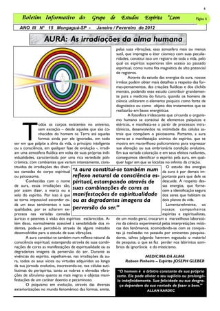6

    Boletim Informativo do                     Grupo de          Estudos       Espírita “Leon                  Página 6

   ANO III N° 15 Mongaguá-SP -                    Janeiro / Fevereiro de 2012

                  AURA: As irradiações da alma humana
                                                            pelas suas vibrações, essa atmosfera mais ou menos
                                                            sutil, que impregna o éter cósmico com suas peculia-
                                                            ridades; constitui isso um registro de toda a vida, pelo
                                                            qual os espíritos superiores têm acesso ao passado
                                                            espiritual, como numa fita magnética de alto potencial
                                                            de registros.
                                                                    Através do estudo das energias da aura, nossos
                                                            irmãos podem obter mais detalhes a respeito das for-
                                                            mas-pensamentos, das criações fluídicas e dos clichês
                                                            mentais, podendo esse estudo contribuir grandemen-
                                                            te para a medicina do futuro, quando os homens de
                                                            ciência utilizarem o elemento psíquico como fonte de
                                                            diagnóstico ou como objeto dos tratamentos que se
                                                            realizarão em bases energéticas.
                                                                    A fotosfera iridescente que circunda o organis-




    T
                                                            mo humano se constitui de elementos psíquicos e
               odos os corpos existentes no universo,       etéricos, e manifesta-se a partir de processos intra-
               sem exceção – desde aqueles que são co-      tômicos, desenvolvidos na intimidade das células as-
               nhecidos do homem na Terra até aquelas       trais que compõem o psicossoma. Portanto, a aura
               formas ainda por ele ignoradas, em todo      torna-se a manifestação anímica do espírito, que se
ser em que palpite a alma da vida, o princípio inteligente  mostra em maravilhoso policromismo para expressar
ou a consciência, em qualquer fase de evolução -, irradi-   sua elevação ou sua embrionária condição evolutiva.
am uma atmosfera fluídica em volta de suas próprias indi-   Em sua variada coloração e em seus efeitos rutilantes,
vidualidades, caracterizada por uma rica variedade poli-    conseguimos identificar o espírito pela aura, em qual-
crômica, com cambiantes que variam intensamente, cons-      quer lugar em que se localize no infinito da criação.
tituídos de irradiações das diver-                                                         O estudo das energias
sas camadas do corpo espiritual     ―A aura constitui-se também num da aura é por demais im-
ou psicossoma.                      reflexo natural da consciência es- portante para que dele se
        Conhecidas com o nome piritual, estampando através de                            descuide. A respeito des-
de aura, essas irradiações são,                                                          sas energias, que forne-
por assim dizer, a marca ou o
                                    suas combinações de cores as                         cem a identificação segura
selo do espírito. Por isso é que    manifestações de espiritualidade dos seres que habitam os
se torna impossível esconder ca- ou as degradantes imagens da                            dois planos da vida.
da um seus sentimentos e suas                                                              Lamentavelmente, os
qualidades, por se acharem ex- perversão do ser.‖                                        nossos companheiros
pressos nas variadas camadas                                                             espíritas e espiritualistas,
áuricas e patentes à visão dos espíritos esclarecidos. A-   de um modo geral, trocaram o maravilhoso laborató-
lém disso, normalmente acessível à sensibilidade dos vi-    rio da ciência experimental pelas interpretações místi-
dentes, pode-se percebê-la através de alguns métodos        cas dos fenômenos, acomodando-se com as conquis-
desenvolvidos para o estudo de suas vibrações.              tas já realizadas no passado por eminentes pesquisa-
        A aura constitui-se também num reflexo natural da   dores, talvez julgando haverem esgotado o material
consciência espiritual, estampando através de suas combi-   de pesquisa, o que se faz perder nos labirintos som-
nações de cores as manifestações de espiritualidade ou as   brios da ignorância e do misticismo.
degradantes imagens da perversão do ser. Durante as
vivências do espírito, espelham-se, nas irradiações da au-                     MEDICINA DA ALMA
ra, todos os seus vícios ou virtudes adquiridos ao longo           Robson Pinheiro – Espírito JOSEPH GLEBER
da sua jornada evolutiva, inscrevendo-se, nas células suti-
líssimas do perispírito, tanto as nobres e elevadas vibra-   ―O homem é o árbitro constante de sua própria
ções de altruísmo quanto as mais negras e objetas mani-      sorte. Ele pode aliviar o seu suplício ou prolongá-
festações de um caráter doentio e pecaminoso.                lo indefinidamente. Sua felicidade ou sua desgra-
        O psiquismo em evolução, através das diversas         ça dependem da sua vontade de fazer o bem.”
exteriorizações no mundo fenomênico das formas, emite,                          ALLAN KARDEC
 
