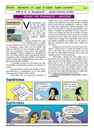 7

Boletim        Informativo do Grupo de Estudos                     Espírita „Leon Denis”                     Página 7

             ANO III N° 15 Mongaguá-SP -                  Janeiro / Fevereiro de 2012

                        PECADO POR PENSAMENTO - ADULTÉRIO




                       V
                                                          medida que a alma, comprometida no mau caminho,
                                  ós aprendestes o que    avança na vida espiritual, vai-se esclarecendo e se desfaz
                                  foi dito aos antigos:   pouco a pouco de suas imperfeições, conforme a maior
                                  Não cometereis adul-    ou menor boa vontade que o homem emprega, em ra-
                                  tério.Mas eu vos digo   zão do seu livre arbítrio. Todo mau pensamento é, por-
                        que qualquer um que tiver o-      tanto, o resultado da imperfeição da alma, mas, de a-
                        lhado para uma mulher cobi-       cordo com o desejo que tiver de se purificar, até mes-
                        çando-a, já, em seu coração,      mo este mau pensamento torna-se para ela um motivo
                        cometeu adultério. (Mateus,       de progresso, pois o repele com energia. É um sinal de
                        5:27e28)                          esforço para se apagar uma imperfeição. Dessa forma,
                          A palavra adultério não deve    não cederá à tentação de satisfazer um mau desejo e,
                        ser entendida aqui no sentido     após ter resistido, se sentirá mais forte e alegre com
que lhe é próprio, mas sim num sentido mais geral. Je-    sua vitória.
sus empregou-a, muitas vezes, com um sentido mais                 Aquela que, ao contrário, não tomou boas reso-
amplo se referindo ao mal, ao pecado, e todo e qual-      luções e ainda procura a ocasião de realizar um mau
quer mau pensamento, como ocorre, por exemplo,            ato, se não o fizer, não será por não querer, mas, sim,
nesta passagem: Porque, se alguém se envergonhar de       pela falta de oportunidade favorável; ela é, assim, tão
mim e de minhas palavras dentre esta geração adúltera     culpada quanto se o tivesse praticado.
e pecadora, o Filho do Homem também se envergonha-                Resumindo: a pessoa que nem sequer tem o
rá dele, quando vier acompanhado dos santos anjos, na     pensamento do mal já realizou um progresso; para a-
glória do seu Pai.(Marcos,8:38)                           quela que tem esse pensamento, mas o repele, o pro-
        A verdadeira pureza não está apenas nos atos;     gresso está em vias de realizar-se. Aquela que enfim,
está também no pensamento, porque é um sinal de im-       tem esse pensamento, e nele se satisfaz, é porque o mal
pureza.                                                   ainda exerce nela toda a sua influência. Numa, o traba-
        Este ensinamento levanta uma questão, e se per-   lho está feito; na outra, está por fazer. Deus, que é jus-
gunta:Sofremos as conseqüências de um mau pensa-          to, leva em conta todas essas diferenças, ao responsabi-
mento que não produziu nenhum efeito?                     lizar os atos e os pensamentos do homem.
        Cabe fazer aqui uma importante distinção. À           O EVANGELHO SEGUNDO O ESPIRITISMO – Cap 8 –
                                                          ALLAN KARDEC
 