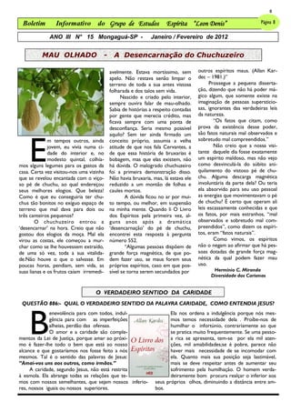 8

 Boletim        Informativo do Grupo de Estudos                     Espírita “Leon Denis”                      Página 8

             ANO III N° 15 Mongaguá-SP -                     Janeiro / Fevereiro de 2012


          MAU OLHADO                  -     A Desencarnação do Chuchuzeiro

                                          avelmente. Estava mortíssimo, sem        outros espíritos maus. (Allan Kar-
                                          apelo. Não restava senão limpar o        dec – 1981.)‖
                                          terreno de toda a sua antes vistosa            Prossegue a pequena disserta-
                                          folharada e dos talos sem vida.          ção, dizendo que não há poder má-
                                                Nascido e criado pelo interior,    gico algum, que somente existe na
                                          sempre ouvira falar de mau-olhado.       imaginação de pessoas supersticio-
                                          Sabia de histórias a respeito contadas   sas, ignorantes das verdadeiras leis
                                          por gente que merecia crédito, mas       da natureza.
                                          ficava sempre com uma ponta de                   “Os fatos que citam, como
                                          desconfiança. Seria mesmo possível       prova da existência desse poder,
                                                                                   são fatos naturais mal observados e



    E
                                          aquilo? Sem ter ainda firmado um
              m tempos outros, ainda      conceito próprio, assumia a velha        sobretudo mal compreendidos.‖
              jovem, eu vivia numa ci-    atitude de que nos fala Cervantes, a             Não creio que a nossa visi-
              dade do interior e, no      de que essa história de bruxarias é      tante daquele dia fosse exatamente
              modesto quintal, colhía-    bobagem, mas que elas existem, não       um espírito maldoso, mas não vejo
mos alguns legumes para os gastos da      há dúvida. O malogrado chuchuzeiro       como desvinculá-la do súbito ani-
casa. Certa vez visitou-nos uma vizinha   foi a primeira demonstração disso.       quilamento do vistoso pé de chu-
que se revelou encantada com o viço-      Não havia bruxaria, mas, lá estava ele   chu. Alguma descarga magnética
so pé de chuchu, ao qual endereçou        reduzido a um montão de folhas e         involuntária da parte dela? Ou teria
seus melhores elogios. Que beleza!        caules mortos.                           ela absorvido para seu uso pessoal
Como é que eu conseguiria ter chu-                A dúvida ficou no ar por mui-    as energias que movimentavam o pé
chus tão bonitos no exíguo espaço de      to tempo, ou melhor, em suspensão        de chuchu? É certo que operam ali
terreno que mal dava para dois ou         na minha mente. Quando li O Livro        leis escassamente conhecidas e que
três canteiros pequenos?                  dos Espíritos pela primeira vez, al-     os fatos, por mais estranhos, ―mal
        O chuchuzeiro entrou a            guns anos após a dramática               observados e sobretudo mal com-
‗desencarnar‘ na hora. Creio que não      ‗desencarnação‘ do pé de chuchu,         preendidos‖, como dizem os espíri-
gostou dos elogios da moça. Mal ela       encontrei esta resposta à pergunta       tos, eram ―fatos naturais‖.
virou as costas, ele começou a mur-       número 552.                                      Como vimos, os espíritos
char como se lhe houvessem extraído,              “Algumas pessoas dispõem de      não o negam ao afirmar que há pes-
de uma só vez, toda a sua vitalida-       grande força magnética, de que po-       soas dotadas de grande força mag-
de.Não houve o que o salvasse. Em         dem fazer uso, se maus forem seus        nética da qual podem fazer mau
poucas horas, pendiam, sem vida, as       próprios espíritos, caso em que pos-     uso.
suas lianas e os frutos caíam irremedi-   sível se torna serem secundados por            Hermínio C. Miranda
                                                                                        Diversidade dos Carismas


                                   O VERDADEIRO SENTIDO DA CARIDADE
 QUESTÃO 886:- QUAL O VERDADEIRO SENTIDO DA PALAVRA CARIDADE, COMO ENTENDIA JESUS?




    B
              enevolência para com todos, indul-                      Ela nos ordena a indulgência porque nós mes-
              gência para com as imperfeições                         mos temos necessidade dela . Proíbe-nos de
              alheias, perdão das ofensas.                            humilhar o infortúnio, contrariamente ao que
              O amor e a caridade são comple-                         se pratica muito frequentemente. Se uma pesso-
mentos da Lei de Justiça, porque amar ao próxi-                       a rica se apresenta, tem-se por ela mil aten-
mo é fazer-lhe todo o bem que está ao nosso                           ções, mil amabilidades;se é pobre, parece não
alcance e que gostaríamos nos fosse feito a nós                       haver mais necessidade de se incomodar com
mesmos. Tal é o sentido das palavras de Jesus:                        ela. Quanto mais sua posição seja lastimável,
―Amai-vos uns aos outros, como irmãos.‖                               mais se deve respeitar antes de aumentar seu
     A caridade, segundo Jesus, não está restrita                     sofrimento pela humilhação. O homem verda-
à esmola. Ela abrange todas as relações que te-                       deiramente bom procura realçar o inferior aos
mos com nossos semelhantes, que sejam nossos inferio-          seus próprios olhos, diminuindo a distância entre am-
res, nossos iguais ou nossos superiores.                       bos.
 