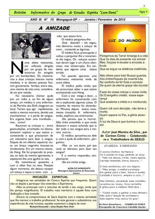 9

   Boletim       Informativo do Grupo de Estudos Espírita “Leon Denis”                                           Página 9

                 ANO III N° 15 Mongaguá-SP -                         Janeiro / Fevereiro de 2012

                        A AMIZADE
                                         mão que estava livre.
                                             O médico perguntou-lhe:
                                             -Está doendo? – ele negou,
                                                                                         LUZ DO MUNDO
                                        mas demorou muito a soluçar de
                                        novo , contendo as lágrimas.
                                             O médico ficou preocupado e
                                        voltou a perguntar-lhe e novamen-          Peregrinos da Terra! Amarga é a vida




N
                                        te ele negou. Os soluços ocasio-           Que os dias do presente vos enluta!
             uma aldeia vietnamita,     nais deram lugar a um choro silen-         Mas, forçoso é escalar a encosta a-
             um orfanato dirigido       cioso, mas ininterrupto. Era evi-          bruta
             por um grupo de mis-       dente que alguma coisa estava              Que se ergue na distância indefinida.
             sionários foi atingido     errada.
por um bombardeio. Os missioná-              Foi quando apareceu uma               Não olheis para trás! Buscai guarida,
rios e duas crianças tiveram morte      enfermeira vietnamita vinda de             Aos entrechoques da cruenta luta,
imediata, e as demais pessoas fica-     outra aldeia.                              No conforto da fé! Esta a conduta
ram gravemente feridos; entre elas,          O médico pediu então que              De quem da eterna graça não duvida!
uma menina de oito anos, considera-     ela procurasse saber o que estava
da em pior estado.                      acontecendo com Heng.                      Fazei da vossa crença o vosso norte;
     Foi necessário chamar ajuda             Com a voz meiga e doce , a            Do Evangelho cristão, vossa espe-
por um rádio e, ao fim de algum         enfermeira foi conversando com             rança
tempo, um médico e uma enfermei-        ele e explicando algumas coisas. O         Que acalenta o infeliz e o moribundo.
ra da Marinha dos EUA chegaram ao       rostinho do menino foi aliviando-
local. Teriam que agir rapidamente,     se. Minutos depois estava nova-            Quem crê com devoção, não teme a
senão a menina morreria, devido aos     mente tranqüilo. A enfermeira,             morte;
traumatismos e à perda de sangue.       então, explicou aos americanos;            Quem espera no Pai, a glória alcan-
Era urgente fazer uma transfusão ,           -Ele pensou que ia morrer.            ça.
mas , como?                             Não tinha entendido o que vocês            A luz de Deus é que ilumina o mun-
     Reuniram as crianças e , entre     disseram e estava achando que ia           do!
gesticulações, arranhadas no idioma,    dar todo o seu sangue para a me-
tentavam explicar o que estava a-       nina morrer.                                Autor José Martins da Silva , pai
contecendo e que precisariam de              O médico aproximou-se dele            de Carmen Cíntia - Colaborado-
um voluntário para doar o sangue.       e, com a ajuda da enfermeira , per-          ra e Trabalhadora do GEELD
Depois de um silêncio sepulcral, viu-   guntou:
se um braço magrinho levantar-se             -Mas se era assim, por que
timidamente. Era um menino chama-       você se ofereceu para doar seu
do Heng. Ele foi preparado às pres-     sangue?
sas, ao lado da menina agonizante, e         E o menino respondeu, sim-
espetaram-lhe uma agulha na veia.       plesmente:
     Ele mantinha-se quietinho e             -Ela era minha amiga..
com o olhar fixo no teto. Passado
algum momento, ele deixou escapar                  ALÉM DO HORIZONTE
                                          Mensagens Espiritualistas de Renovação
um soluço e tapou o rosto com a                          Interior
                    INICIAÇÃO       ESPIRITUAL
     -Integre-se nas atividades do Centro Espírita que frequenta. Quem
não se dispõe a participar não entendeu o Espiritismo.
     -Não se preocupe com a natureza da tarefa a seu cargo, ainda que
lhe pareça insignificante. O trabalho mais meritório é aquele feito com
dedicação e boa vontade.
     -Encare os compromissos da Seara Espírita com a mesma seriedade
que lhe merece o trabalho profissional. Se este garante a subsistência, nas
experiências da vida humana, aqueles sustentam a alegria de viver.
                 Richard Simonetti – Uma Razão Para Viver
 