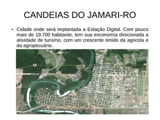 CANDEIAS DO JAMARI-RO
●   Cidade onde será implantada a Estação Digital. Com pouco
    mais de 19.700 habitante, tem sua enconomia direcionada a
    atividade de turismo, com um crescente timido da agricola e
    da agropecuário.
 