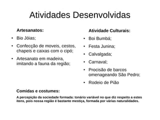 Atividades Desenvolvidas
    Artesanatos:                                  Atividade Culturais:
●   Bio Jóias;                                ●   Boi Bumbá;
●   Confecção de moveis, cestos,              ●   Festa Junina;
    chapeis e caixas com o cipó;
                                              ●   Calvalgada;
●   Artesanato em madeira,
    imitando a fauna da região;
                                              ●   Carnaval;
                                              ●   Procisão de barcos
                                                  omenageando São Pedro;
                                              ●   Rodeio de Pião
    Comidas e costumes:
    A percepição da sociedade formada: tonário variável no que diz respeito a estes
    itens, pois nossa região é bastante mestiça, formada por várias naturalidades.
 