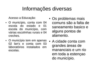 Informações diversas
    Acesso a Educação:              ●   Os problemas mais
●   O município, conta com 04           comuns são a falta de
    escola do estado e 01               saneamento basico e
    escola do município, com
    várias escolinhas rurais e 04       alguns pontos de
    creches.                            alamento.
●   O município tem em apenas       ●   A cidade conta com
    02 lan's e conta com 03
    láboratórios instalados em          grandes áreas de
    escolas.                            mananciais e um rio
                                        em toda a estençao
                                        do município.
 