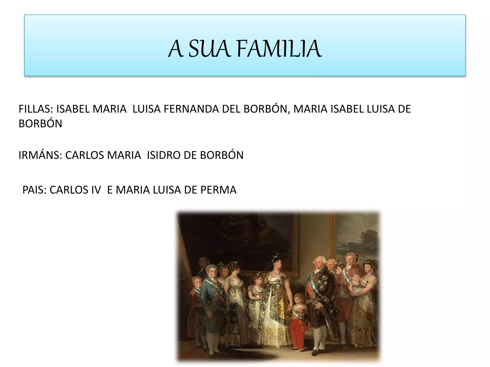 A SUA FAMILIA
FILLAS: ISABEL MARIA LUISA FERNANDA DEL BORBÓN, MARIA ISABEL LUISA DE
BORBÓN
IRMÁNS: CARLOS MARIA ISIDRO DE BORBÓN
PAIS: CARLOS IV E MARIA LUISA DE PERMA