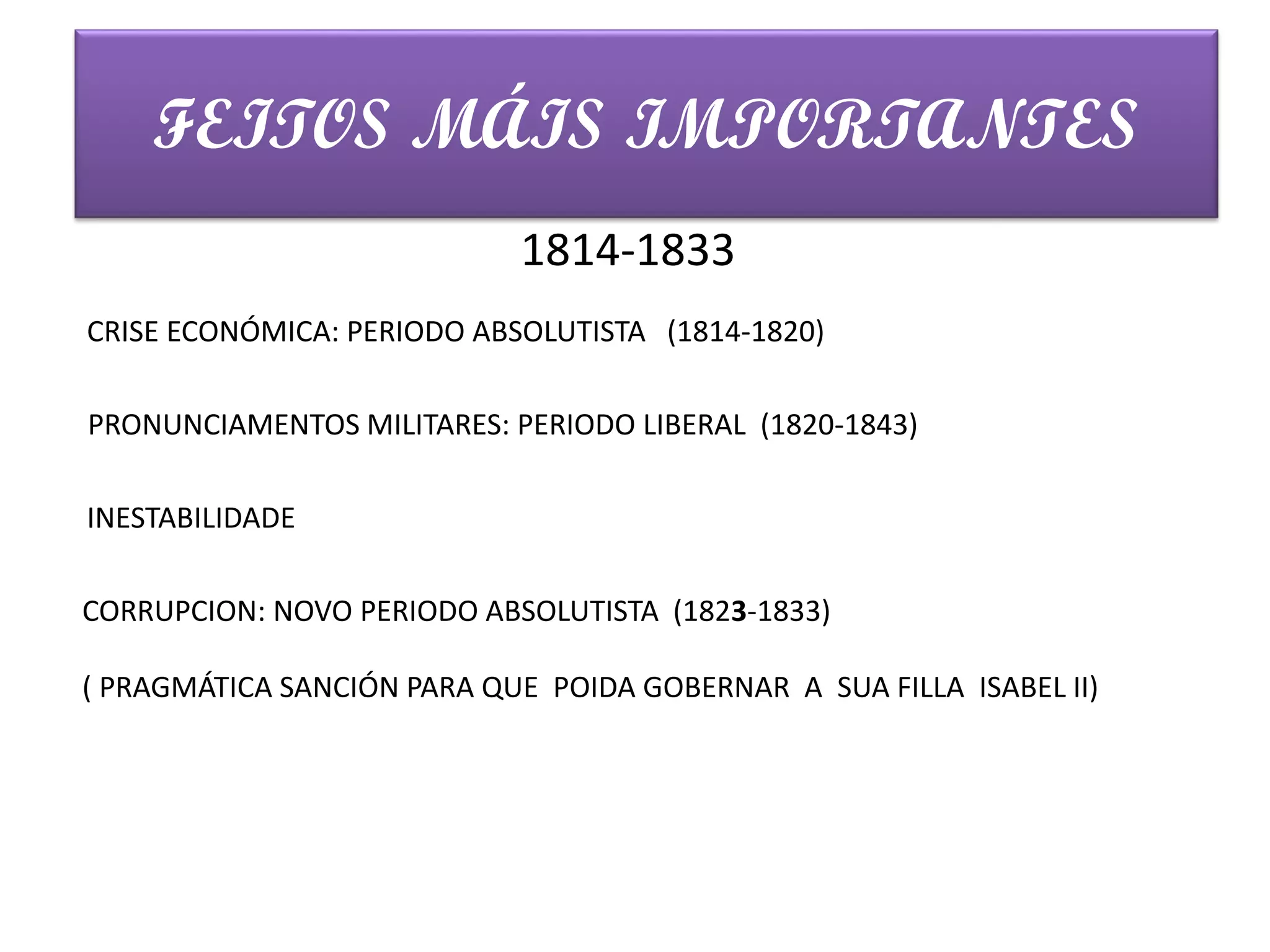 FEITOS MÁIS IMPORTANTES
CRISE ECONÓMICA: PERIODO ABSOLUTISTA (1814-1820)
1814-1833
PRONUNCIAMENTOS MILITARES: PERIODO LIBERAL (1820-1843)
INESTABILIDADE
CORRUPCION: NOVO PERIODO ABSOLUTISTA (1823-1833)
( PRAGMÁTICA SANCIÓN PARA QUE POIDA GOBERNAR A SUA FILLA ISABEL II)