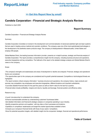 Find Industry reports, Company profiles
ReportLinker                                                                           and Market Statistics



                                              >> Get this Report Now by email!

Candela Corporation - Financial and Strategic Analysis Review
Published on April 2009

                                                                                                                   Report Summary

Candela Corporation - Financial and Strategic Analysis Review


Summary


Candela Corporation (Candela) is involved in the development and commercialization of advanced aesthetic light and laser systems
that are used in treating various medical and cosmetic conditions. The company uses one of the most sophisticated technologies in
the development of its aesthetics lasers products range. The company is headquartered in Massachusetts, United States and
employs 405 people.


Global Markets Direct, the leading business information provider, presents an in-depth business, strategic and financial analysis of
Candela Corporation. The report provides a comprehensive insight into the company, including business structure and operations,
executive biographies and key competitors. The hallmark of the report is the detailed strategic analysis and Global Markets Direct's
views on the company.


Scope


-The company's strengths and weaknesses and areas of development or decline are analyzed. Financial, strategic and operational
factors are considered.
-The opportunities open to the company are considered and its growth potential assessed. Competitive or technological threats are
highlighted.
-The report contains critical company information ' business structure and operations, the company history, major products and
services, key competitors, key employees and executive biographies, different locations and important subsidiaries.
-It provides detailed financial ratios for the past five years as well as interim ratios for the last four quarters.
-Financial ratios include profitability, margins and returns, liquidity and leverage, financial position and efficiency ratios.


Reasons to buy


-A quick 'one-stop-shop' to understand the company.
-Enhance business/sales activities by understanding customers' businesses better.
-Get detailed information and financial & strategic analysis on companies operating in your industry.
-Identify prospective partners and suppliers ' with key data on their businesses and locations.
-Capitalize on competitors' weaknesses and target the market opportunities available to them.
-Compare your company's financial trends with those of your peers / competitors.
-Scout for potential acquisition targets, with detailed insight into the companies' strategic, financial and operational performance.




                                                                                                                       Table of Content




Candela Corporation - Financial and Strategic Analysis Review                                                                     Page 1/5
 