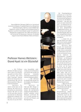 Die Produktgestaltung
                                                                       unterteilen wir in zwei The-
                                                                       menfelder: Eines, in welchem
                                                                       die Autorenschaft gefragt ist,
                                                                       und eines, bei dem Marken-
                                                                       identitäten – also das, was
                                                                       heute als brand bezeichnet
          Hannes Wettstein (Jahrgang 1958) ist ein international       wird – im Vordergrund ste-
     renommierter Designer. Er gestaltet Räume (zum Beispiel das       hen. Insofern kann es eigent-
              Hotel Grand Hyatt in Berlin), er entwirft Möbel (den     lich keine übergeordnete
       Stapelstuhl „Julietta“ für Baleri) und Lichtobjekte (etwa für   Aufgabenbeschreibung ge-
     Baulmann Leuchten). Seine Arbeiten wurden mit zahlreichen         ben. Und wo es kein spezifi-
        Designpreisen ausgezeichnet. Seit 1994 unterrichtet er an      sches Briefing gibt, lässt sich
         der Hochschule für Gestaltung in Karlsruhe. Für Candela       eine Aufgabenbeschreibung
            magazine stand Hannes Wettstein Rede und Antwort.          immer erst aus ihrem Kon-
                                                                       text ableiten.
                                                                                  ¿ Lassen Sie uns
                                                                       über das Thema Licht reden.
                                                                       Was ist eine Leuchte, welche
                                                                       Aufgabe muss sie erfüllen?
                                                                                  W e t t s t e i n Auch
                                                                       hier gilt: D ie Leuchte kann
                                                                       es nicht geben, die Anforde-
                                                                       rungen sind zu unterschied-
                                                                       lich. Verbindend ist die Tech-
                                                                       nik, die uns heute ein nie ge-
                                                                       kanntes      Spektrum          an
                                                                       Manipulationen – und damit
    Professor Hannes Wettstein:                                        Raffinesse – zur Verfügung
                                                                       stellt. Dann jedoch reden wir
    Grand Hyatt ist ein Glücksfall                                     über Licht statt über Leuch-
                                                                       ten, und das hat seinen gu-
                                                                       ten Grund: Letztlich geht es
                                                                       ja immer um die Insze-
                                                                       nierung von Raum. Gleich-
              ¿ Herr Professor        rung herausbildet, ande-         gültig, ob wir einen Tisch de-
    Wettstein, Ihr Name wird ge-      rerseits durch die Produktion    cken, weil wir Freunde einge-
    nannt, wenn es um das De-         und Technik des Kunden als       laden haben, oder ob in
    sign geht von Uhren, Stüh-        Know-how           entwickelt,   einem Hotel in der Halle die
    len, Leuchten oder einem          manchmal vorschnell als sti-     Behaglichkeit eines Salons
    völlig neuartigen Zweirad.        listisches Vokabular gelesen.    entstehen soll. Problematisch
    Gibt es für Sie da einen Zu-                 ¿ Wie definieren      wird es erst, wenn in einem
    sammenhang? Wo sind die           Sie Design? Wie würden Sie       Briefing keine spezifischen
    Gemeinsamkeiten? Was ver-         die Aufgabe eines Designers      Funktion benannt wird.
    bindet die Produkte?              beschreiben?                                ¿ Was reizt Sie am
              W e t t s t e i n Zu-              Wettstein      Ich    Thema Licht? Wo liegt die
    nächst einmal sehe ich die        habe das Wort Design ei-         Herausforderung bei der Ge-
    Haltung, das heißt die Ar-        gentlich nie sonderlich ge-      staltung einer Leuchte?
    beitsweise, als verbindendes      schätzt. Der oberflächliche                 Wettstein          Die
    Element. Mir geht es nicht        Umgang mit diesem Wort er-       Herausforderung besteht
    um Stil, auch wenn mancher        schwert außerdem seinen          heute unzweifelhaft in der
    Journalist bei mir Derartiges     Gebrauch zunehmend. Bei          Lichttechnik. Auch bei der
    gelegentlich entdecken will.      mir im Studio sprechen wir       Planung des Grand Hyatt
    Offenbar wird da einerseits       viel mehr von Produkt- und       Berlin stand die Atmosphäre
    das, was sich aus der Erfah-      Raumgestaltung.                  der einzelnen Räume im Zen-

6
 