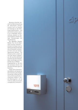 Baulmann-Leuchten ver-
steht die Weiterentwicklung
der beleuchteten Zimmer-
nummer auch ein bisschen
als Hommage an den Ham-
burger Spitzenhotelier - und
die Zimmernummern-Leuch-
te als zeitgemäße Fortent-
wicklung, passend zu Key-
card-Systemen und den heu-
tigen Anforderungen der
Hausleittechnik.
   Der Mailänder Designer
Matteo Thun hat die Baul-
mann-Leuchte entworfen –
erstmals im Einsatz ist sie im
Hamburger Designhotel Side.
Die minimalistisch rechtecki-
ge Form wird von Energie-
sparleuchten bestückt – die
Zimmernummer werden als
rote Zahl darauf ausgewie-
sen. Die Leuchte beherbergt
auch den Leser der Schlüssel-
karte, eine Klingel und einen
Do-Not-Disturb-Melder –
Zugeständnisse an die Zeit
der vernetzten Zimmer und
die hohen Anforderungen der
Sicherheit.
   Holger Dinter, Baulmann-
Vertriebschef und hautnah an
der Entwicklung des Produk-
tes beteiligt, schätzt die Zim-
mernummern-Leuchte als in-
novativstes Produkt in die-
sem Marktsegment: „Sie ist
nicht nur schön, sie ist auch
unvergleichlich funktionell....“
 