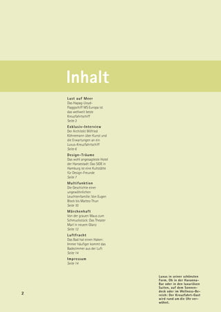Inhalt
    Lust auf Meer
    Das Hapag-Lloyd-
    Flaggschiff MS Europa ist
    das weltweit beste
    Kreuzfahrtschiff
    Seite 3
    Exklusiv-Interview
    Der Architekt Wilfried
    Köhnemann über Kunst und
    die Erwartungen an ein
    Luxus-Kreuzfahrtschiff
    Seite 6
    Design-Träume
    Das wohl angesagteste Hotel
    der Hansestadt: Das SIDE in
    Hamburg ist eine Kultstätte
    für Design-Freunde
    Seite 7
    Multifunktion
    Die Geschichte einer
    ungewöhnlichen
    Leuchtenfamilie: Von Eugen
    Block bis Matteo Thun
    Seite 10
    Märchenhaft
    Von der grauen Maus zum
    Schmuckstück: Das Theater
    Marl in neuem Glanz
    Seite 12
    Luftfracht
    Das Bad hat einen Haken:
    Immer häufiger kommt das
    Badezimmer aus der Luft
    Seite 14
    Impressum
    Seite 14


                                  Luxus in seiner schönsten
                                  Form. Ob in der Havanna-
                                  Bar oder in den luxuriösen
                                  Suiten, auf dem Sonnen-
                                  deck oder im Wellness-Be-
2                                 reich: Der Kreuzfahrt-Gast
                                  wird rund um die Uhr ver-
                                  wöhnt.
 