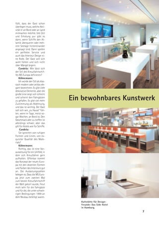 füllt, dass der Gast schon
überlegen muss, welche Akti-
vität er an Bord oder an Land
mitmachen möchte. Viel Zeit
und Erholung pur gibt es
dann, wenn Schiffe den At-
lantik überqueren oder meh-
rere Seetage hintereinander
angesagt sind. Dann spielen
ein perfekter Service und
auch das Interieur Design ei-
ne Rolle. Der Gast will sich
wohl fühlen und sich nicht
über Mängel ärgern.
    Candela: Wie lässt sich
der Stil des Kreuzfahrtschif-
fes MS Europa definieren?
    Köhnemann:
    Ich würde den Stil als klas-
sisch modern oder zeitlos ele-
gant bezeichnen. Es gibt viele
dekorative Elemente, aber die
große Linie zeigt sich schlicht
und scheint den Fahrgästen
zu gefallen. Es gibt viel mehr     Ein bewohnbares Kunstwerk
Zustimmung als Ablehnung,
und das ist wichtig. Der Gast
soll sich wie „zu Hause“ füh-
len, wenn er Tage, meist so-
gar Wochen, an Bord ist. Den
Geschmack aller zu treffen ist
allerdings schwer, aber das
gilt für Hotels wie für Schiffe.
     Candela:
    Sie sprechen von ruhigen
Formen und Linien, von ex-
quisiter Qualität des Mate-
rials?
    Köhnemann:
    Richtig, das ist eine Vor-
aussetzung für ein Umfeld, in
dem sich Kreuzfahrer gern
aufhalten. Offenbar kommt
das Konzept der neuen Euro-
pa mit den dezenten Formen
und Farben des Interieurs gut
an. Die Auslastungszahlen
belegen es. Dass die MS Euro-
pa jetzt zum zweiten Mal
zum besten Kreuzfahrtschiff
der Welt gekürt wurde, freut
mich sehr für die Fahrgäste
und für die, die unter schwie-
rigen Bedingungen 1999 an
dem Neubau beteiligt waren.
                                      Kultstätte für Design-
                                      freunde: Das Side Hotel
                                      in Hamburg.
                                                                7
 