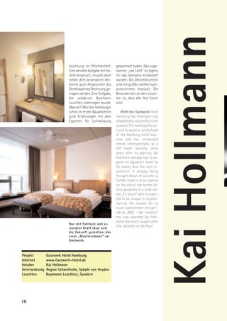 Kai Hollmann
                              leuchtung im Pflichtenheft.     gesammelt haben. Das soge-
                              Eine sensible Aufgabe mit ho-   nannte „red Licht“ ist eigens
                              hem Anspruch, musste doch       für das Gastwerk entwickelt
                              neben dem besonderen Am-        worden. Die Deckenleuchten
                              biente auch Ansprüchen des      sind mit großen weißen Lam-
                              Denkmalamtes Rechnung ge-       penschirmen bestückt. Die
                              tragen werden. Eine Aufgabe,    Besonderheit an den Leuch-
                              die wiederum Baulmann           ten ist, dass alle fest fixiert
                              Leuchten übertragen wurde.      sind.
                              Warum? Weil die Hamburger
                              schon im ersten Bauabschnitt        With the Gastwerk Hotel
                              gute Erfahrungen mit dem        Hamburg Kai Hollmann has
                              Experten für Lichtwirkung       established a successful niche
                                                              product. The hotel quickly se-
                                                              cured its position at the head
                                                              of the Hamburg hotel busi-
                                                              ness and has introduced
                                                              trends internationally as a
                                                              loft hotel. Scarcely three
                                                              years after its opening, Kai
                                                              Hollmann already had to ex-
                                                              pand his Gastwerk Hotel by
                                                              33 rooms. And the next in-
                                                              vestment is already being
                                                              thought about. In autumn, a
                                                              further hotel is to be opened
                                                              on the site of the former Al-
                                                              tona gasworks. It is to be cal-
                                                              led „25 hours“ and is expec-
                                                              ted to be unique in its posi-
                                                              tioning. His reward for so
                                                              much commitment: the peri-
                                                              odical „NGZ - Der Hotelier“
                                                              has now awarded Kai Holl-
                                                              mann the much sought-after
                              Nur mit Fantasie und vi-
                              sionärer Kraft lässt sich
                                                              title „Hotelier of the Year“.
                              die Zukunft gestalten: das
                              erste „Musterzimmer“ im
                              Gastwerk.



Projekt          Gastwerk Hotel Hamburg
Internet         www.Gastwerk-Hotel.de
Inhaber          Kai Hollmann
Interiordesing   Regine Schwethelm, Sybylle von Heyden
Leuchten         Baulmann Leuchten, Sundern




10
 