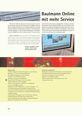 Baulmann Online
                                                                   mit mehr Service
    Wer auf der Höhe der Zeit sein will, der muss hin und wie-     tem-Administrator Antonius Biggeleben. So lassen sich jetzt
der renovieren. Das gilt fürs Private wie fürs Objekt. Und das     Dokumente wie der Gesamtkatalog, aber auch frühere Aus-
gilt erst recht fürs Internet. Zum Frühjahr präsentiert sich der   gaben von Candela auf Knopfdruck als pdf-Dokument down-
Internet-Auftritt von Baulmann Leuchten in neuem Gewand.           loaden. Zudem finden die Nutzer Interessantes rund um das
Frischer, peppiger - und vor allem informativer. „Wir bieten       Thema Licht und um das Unternehmen Baulmann, das als ei-
unseren Kunden jetzt einen starken Service!“, freut sich Sys-      nes der innovativsten der Lichtbranche gilt.

   Anyone wanting to be up-to-date must redecorate from
time to time. This is true for private as well as business pro-
perties. And it is even truer of the internet. For spring Baul-
mann Lighting is presenting itself on the internet with a new
look. Fresher, zingier – and above all more informative. Do-
cuments such as the whole catalogue can be downloaded.

                                 Frischer, peppiger, infor-
                                 mativer: Neues unter
                                 www.baulmann.com




Impressum                                                          Interesse geweckt?
Candela magazine ist das Lichtmagazin aus dem Hause                Die Baulmann Leuchten GmbH hält für interessierte Leser
Baulmann | V.i.S.d.P.: Johannes Baulmann                           weiterführende Informationen bereit. Wenden Sie sich
Herausgeber: Baulmann Leuchten GmbH                                bitte direkt an Baulmann Leuchten GmbH,
Postfach 1154 | D 59831 Sundern                                    Postfach 1154 | 59831 Sundern,
Redaktion, Konzept und Gestaltung:                                 Telefon 02933.847.0 | Telefax 02933.847.100
id pool GmbH | Konzepte in Kommunikation                           www.baulmann.com
Daimlerstraße 40 | 70372 Stuttgart
Telefon 0711.954645.0 | Telefax 0711.954645.44
e-mail: candela@id-pool.de
Nachdruck und Vervielfältigung – auch in Auszügen – nur
mit Genehmigung des Herausgebers. Namentlich ge-
kennzeichnete Artikel müssen nicht der Redaktionsmeinung
entsprechen. Keine Haftung für unangeforderte Manuskripte
und Bildvorlagen.
©2003 Sundern|Stuttgart. Druck: Schefenacker Deizisau,
Titelbild: Radisson SAS, Köln (Foto: Andrea Flak)
Fotos: Andrea Flak, Hotel Palm Beach, Seetours, Bildarchiv
Baulmann, Bea Singer, Arnulf Hettrich




14
 