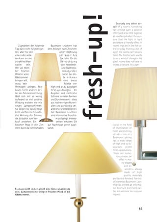 fresh-up!
                                                                                  Scarcely any other de-
                                                                               tail of a room’s furnishing
                                                                               can achieve such a positive
                                                                               effect and at so little expense
                                                                               as new lampshades: they en-
                                                                               sure that the light is right
                                                                               and create a friendly effect in
    Zugegeben: der folgende         Baulmann Leuchten hat                      rooms that are in line for sa-
Tipp kann nicht für jeden gel-   dem Anliegen nach „frischem                   le every day. Putting a bit of
ten, aber für den                            Licht“ Rechnung                   zip in the rooms can’t do any
einen oder ande-                              getragen: Als                    harm. The hotelier who wants
ren kann er eine                              Spezialist für die               to see a wind of change in his
attraktive Alter-                              Beleuchtung                     guest rooms does not have to
native      sein.                              von Hotellerie-                 invest a fortune. As a spe-
Wer als Hote-                                   und Gastrono-
lier frischen                                   mieobjekten
Wind in seine                                    bietet das Un-
Gästezimmer                                       ternehmen
bringen will,                                     eine breite
muss kein                                          Palette von
Vermögen anlegen. Mit               High-end bis zu günstigen
kaum einem anderen De-              fresh-up-Lösungen. Im
tail der Zimmereinrichtung          Angebot sind zahlreiche
lässt sich mit so wenig             Schirme in vielen Formen
Aufwand so viel positive            und Durchmessern - stets
Wirkung erzielen wie mit            aus hochwertigen Materi-
neuen Lampenschirmen:               alien und aufwändig ver-
Sie sorgen für das richtige         arbeitet. Für Interessenten
Licht und für eine freundli-        hat Baulmann Leuchten
che Wirkung der Zimmer,             eine informative Broschü-
die ja täglich zum Ver-                  re aufgelegt. Interes-
kauf anstehen. Ein                        senten erhalten Sie
bisschen Pepp in den Zim-        auf Nachfrage gerne zuge-                     cialist in the field
mern kann da nicht schaden.      sandt.                                        of illumination of
                                                                               hotel and catering
                                                                               establishments
                                                                               Baulmann Lighting
                                                                               has a wide range
                                                                               of high-end to fa-
                                                                               vourably priced
                                                                               fresh-up solutions.
                                                                                There are nume-
                                                                                   rous shades on
                                                                                      offer in ma-
                                                                                         ny shapes
                                                                                           and di-
                                                                                            ameters – always
                                                                                           made of high
                                                                                           quality materials
                                                                               and lavishly finished. For tho-
                                                                               se interested Baulmann Ligh-
                                                                               ting has printed an informa-
Es muss nicht immer gleich eine Generalsanierung                               tive brochure. Interested par-
sein. Lampenschirme bringen frischen Wind in die                               ties are welcome to a copy on
Gästezimmer.                                                                   request.




                                                                                                          15
 