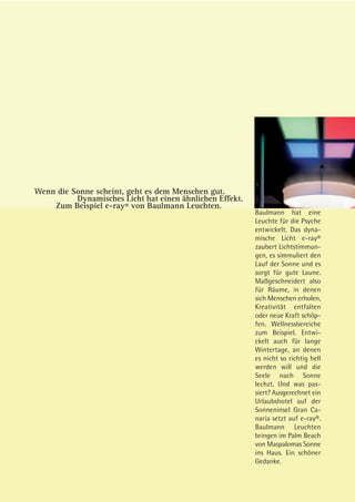 Wenn die Sonne scheint, geht es dem Menschen gut.
          Dynamisches Licht hat einen ähnlichen Effekt.
    Zum Beispiel e-ray® von Baulmann Leuchten.
                                                          Baulmann hat eine
                                                          Leuchte für die Psyche
                                                          entwickelt. Das dyna-
                                                          mische Licht e-ray®
                                                          zaubert Lichtstimmun-
                                                          gen, es simmuliert den
                                                          Lauf der Sonne und es
                                                          sorgt für gute Laune.
                                                          Maßgeschneidert also
                                                          für Räume, in denen
                                                          sich Menschen erholen,
                                                          Kreativität entfalten
                                                          oder neue Kraft schöp-
                                                          fen. Wellnessbereiche
                                                          zum Beispiel. Entwi-
                                                          ckelt auch für lange
                                                          Wintertage, an denen
                                                          es nicht so richtig hell
                                                          werden will und die
                                                          Seele nach Sonne
                                                          lechzt. Und was pas-
                                                          siert? Ausgerechnet ein
                                                          Urlaubshotel auf der
                                                          Sonneninsel Gran Ca-
                                                          naria setzt auf e-ray®.
                                                          Baulmann Leuchten
                                                          bringen im Palm Beach
                                                          von Maspalomas Sonne
                                                          ins Haus. Ein schöner
                                                          Gedanke.
 