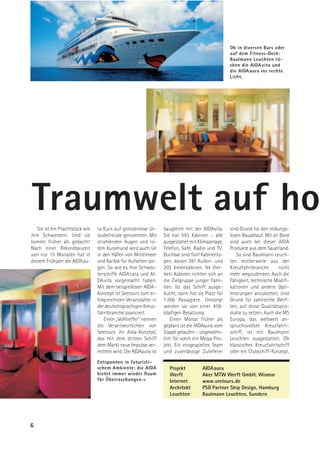 Ob in diversen Bars oder
                                                                                                  auf dem Fitness-Deck:
                                                                                                  Baulmann Leuchten rü-
                                                                                                  cken die AIDA vita und
                                                                                                  die AIDA aura ins rechte
                                                                                                  Licht.




Traumwelt auf ho
   Sie ist ein Prachtstück wie   ra Kurs auf grenzenlose Ur-      baugleich mit der AIDAvita.     sind Grund für den reibungs-
ihre Schwestern. Und sie         laubsfreude genommen. Mit        Sie hat 593 Kabinen – alle      losen Bauablauf. Mit an Bord
kommt früher als gedacht!        strahlenden Augen und ro-        ausgestattet mit Klimaanlage,   sind auch bei dieser AIDA
Nach einer Rekordbauzeit         tem Kussmund wird auch sie       Telefon, Safe, Radio und TV.    Produkte aus dem Sauerland.
von nur 15 Monaten hat in        in den Häfen von Mittelmeer      Buchbar sind fünf Kabinenty-       So sind Baulmann Leuch-
diesem Frühjahr die AIDAau-      und Karibik für Aufsehen sor-    pen, davon 391 Außen- und       ten mittlerweile aus der
                                 gen. So wie es ihre Schwes-      202 Innenkabinen. 94 Vier-      Kreuzfahrtbranche       nicht
                                 terschiffe AIDA cara und AI-     bett-Kabinen richten sich an    mehr wegzudenken. Auch die
                                 DA vita vorgemacht haben.        die Zielgruppe junger Fami-     Fähigkeit, technische Modifi-
                                 Mit dem beispiellosen AIDA-      lien. Ist das Schiff ausge-     kationen und andere Opti-
                                 Konzept ist Seetours zum er-     bucht, dann hat sie Platz für   mierungen anzubieten, sind
                                 folgreichsten Veranstalter in    1 266 Passagiere. Umsorgt       Grund für zahlreiche Werf-
                                 der deutschsprachigen Kreuz-     werden sie von einer 418-       ten, auf diese Qualitätspro-
                                 fahrtbranche avanciert.          köpfigen Besatzung.             dukte zu setzen. Auch die MS
                                    Einen „Volltreffer“ nennen        Einen Monat früher als      Europa, das weltweit an-
                                 die Verantwortlichen von         geplant ist die AIDAaura vom    spruchsvollste Kreuzfahrt-
                                 Seetours ihr Aida-Konzept,       Stapel gelaufen – ungewöhn-     schiff, ist mit Baulmann
                                 das mit dem dritten Schiff       lich für solch ein Mega-Pro-    Leuchten ausgestattet. Ob
                                 dem Markt neue Impulse ver-      jekt. Ein eingespieltes Team    klassisches Kreuzfahrtschiff
                                 mitteln wird. Die AIDAaura ist   und zuverlässige Zulieferer     oder ein Clubschiff-Konzept,
                                 Entspannen in futuristi-
                                 schem Ambiente: die AIDA           Projekt         AIDAaura
                                 bietet immer wieder Raum           Werft           Aker MTW Werft GmbH, Wismar
                                 für Überraschungen.=               Internet        www.seetours.de
                                                                    Architekt       PSD Partner Ship Design, Hamburg
                                                                    Leuchten        Baulmann Leuchten, Sundern




6
 