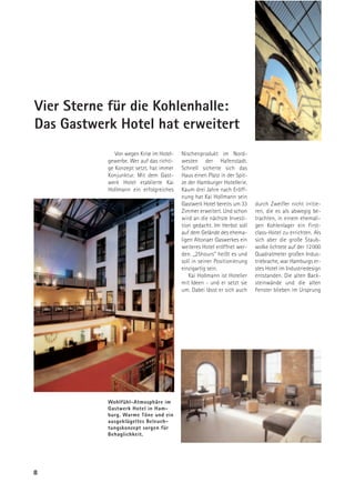 Vier Sterne für die Kohlenhalle:
Das Gastwerk Hotel hat erweitert
              Von wegen Krise im Hotel-   Nischenprodukt im Nord-
           gewerbe. Wer auf das richti-   westen der Hafenstadt.
           ge Konzept setzt, hat immer    Schnell sicherte sich das
           Konjunktur. Mit dem Gast-      Haus einen Platz in der Spit-
           werk Hotel etablierte Kai      ze der Hamburger Hotellerie.
           Hollmann ein erfolgreiches     Kaum drei Jahre nach Eröff-
                                          nung hat Kai Hollmann sein
                                          Gastwerk Hotel bereits um 33    durch Zweifler nicht irritie-
                                          Zimmer erweitert. Und schon     ren, die es als abwegig be-
                                          wird an die nächste Investi-    trachten, in einem ehemali-
                                          tion gedacht. Im Herbst soll    gen Kohlenlager ein First-
                                          auf dem Gelände des ehema-      class-Hotel zu errichten. Als
                                          ligen Altonaer Gaswerkes ein    sich aber die große Staub-
                                          weiteres Hotel eröffnet wer-    wolke lichtete auf der 12000
                                          den. „25hours“ heißt es und     Quadratmeter großen Indus-
                                          soll in seiner Positionierung   triebrache, war Hamburgs er-
                                          einzigartig sein.               stes Hotel im Industriedesign
                                             Kai Hollmann ist Hotelier    entstanden. Die alten Back-
                                          mit Ideen - und er setzt sie    steinwände und die alten
                                          um. Dabei lässt er sich auch    Fenster blieben im Ursprung




           Wohlfühl-Atmosphäre im
           Gastwerk Hotel in Ham-
           burg. Warme Töne und ein
           ausgeklügeltes Beleuch-
           tungskonzept sorgen für
           Behaglichkeit.




8
 