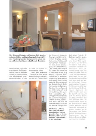Hier fühlen sich Urlauber und Business-Gäste gleicher-         die Restaurants bis zu den       dukte sei ein Punkt, der für
maßen wohl. Eine großzügige Raumaufteilung und fri-            Tagungs- und Wellness-Be-        Baulmann Leuchten spreche.
sche Farbtöne prägen die Gästezimmer im gerade wie-            reichen. Eingebaut wurden           König sein in Zavelstein -
dereröffneten Hotel Lamm in Bad Teinach-Zavelstein.            hochwertige Produkte, weil       unter diesem Motto begrüs-
                                                               man damit am meisten spa-        sen Gudrun und Rolf Berlin
                                                               ren kann, so die Überzeu-        ihre Gäste in ihrem schmu-
                                                               gung der Hoteliersfamilie.       cken Hotel in Zavelstein im
dernde Schiene“, sagt Chefin    nur eines, und zwar die Zu-    „Was nützt es, wenn ich jetzt    Schwarzwald. Genau ge-
Gudrun Berlin. Jahrelange Er-   friedenheit des Gastes.        nur auf den Preis schaue und     nommen sind es sogar zwei
fahrung und die Fähigkeit,          Unter dem Arbeitstitel     in zwei Jahren ist das Zeug      Hotels, das „Lamm“ sowie die
zuhören zu können, führten      „Königreich der Sinne“ wurde   kaputt?“, fragt Rolf Berlin.     „Krone“, die direkt nebenein-
zum konsequenten Unter-         eine durchgänge Linie gezo-    Sparsam also ist, wer sich ei-   ander liegen und mit vier
nehmensgrundsatz: es zählt      gen von den Zimmern über       ne Investition genau überlegt    Sternen klassifiziert sind. Das
                                                               und deshalb lange Freude         Hotel Lamm wurde jetzt wie-
                                                               daran hat. So entschied sich     der eröffnet nach einer nur
                                                               die Gastgeberfamilie Berlin      zwölfmonatigen Umbauzeit.
                                                               für Produkte von Baulmann.       An Weihnachten 2002 war
                                                               Sämtliche Zimmer, Flure und      das Hotel bis auf die Grund-
                                                               der Wellness-Bereich sind        mauern abgebrannt. So
                                                               mit Leuchten aus dem Sauer-      schön wie jetzt zeigte sich
                                                               land ausgestattet. „Aus-         das „Lamm“ noch nie, und
                                                               schlaggebend waren der Stil,     auch der Wellness-Bereich
                                                               der zu unserem Haus passt –      auf 380 Quadratmetern lässt
                                                               und die Qualität“, sagt Gu-      keine Wünsche offen. Die
                                                               drun Berlin. Aber auch die       Hoteliersfamilie setzte bei
                                                               fachliche Unterstützung bei      der Ausstattung auf beste
                                                               der Wahl der richtigen Pro-      Qualität, weil sich das auf
                                                                                                Dauer über die längere Le-
                                                               Ob Wellness-, Fitness-           benszeit auszahlt, so die
                                                               oder Ruheraum: Baul-
                                                                                                Überzeugung von Gudrun
                                                               mann Leuchten sind im
                                                               gesamten Haus zu finden.         Berlin. In den Gästezimmern,
                                                               Blickfang ist die farbver-       Tagungsräumen und im
                                                               ändernde e-ray-Leuchte           Wellness-Bereich sind Baul-
                                                               in der Schlafstub’.              mann Leuchten eingebaut.




                                                                                                                           11
 