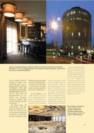 Tagen auf höchstem Niveau. Exklusives Design und beste technische Ausstattung                      und Veranstaltungsräume er-
bestechen in den acht Tagungsräumen. Die Leuchten fertigte Baulmann, auch für die                  gänzen das Angebot. Unter-
Bar Harry’s Lounge (Bild Mitte).                                                                   gebracht sind sie in einem
                                                                                                   jetzt fertig gestellten Anbau.
                                                                                                   Auch hier gelten höchste An-
                                                                                                   sprüche an Planung, Materia-
                                                                                                   lien und Produkte. Na-
sind nur möglich, wenn die        Wunder, denn gerne verlegen      und für Luxus pur. Es hat 88    tursteine, Leder, Holz, Glas –
Fertigung im eigenen Haus         auch Wirtschaftskapitäne –       luxuriös ausgestattete Zim-     ehrliche Materialien also, das
erfolgt. Das macht uns un-        Vorstände und Aufsichtsräte      mer und Suiten – darunter       beste war gerade gut genug.
glaublich flexibel!“; macht der   – ihre Sitzungen in die gedie-   die Präsidentensuite, die pro   Dieser Anspruch gilt auch für
TECHINISCHE LEITER DER            genen Veranstaltungsräume        Nacht für 1 640 Euro zu ha-     die Lichttechnik. Bei der De-
BAULMANN LECHTEN GMBH,            des Hotels im Wasserturm.        ben ist. Michel Gorbatschow     ckenbeleuchtung setzten die
VORNAME NAME, deutlich. Er                                         war schon hier, Madonna,        Planer auf Produkte von
und sein Team haben die              ENGL Er gehört zu den         Brad Pitt und Catherine De-     Baulmann Leuchten.
Standardleuchten am Fir-          besten Adressen in Europa.       neuve. Sie erlagen dem Char-
mensitz von Baulmann              Zu den spektakulärsten so-       me des europaweit einzigen
Leuchtenin Sundern exakt          wieso. Der Wasserturm in         Wasserturms, in dem es sich
nach den Wünschen der Pla-        Köln ist ein Synonym für ein     nächtigen lässt. Restaurants,
ner gefertigt.                    Hotel der obersten Kategorie     eine Bar sowie acht Bankett-
    Alle Räume lassen sich
                                                                                                   Eine moderne Interpreta-
zentral steuern – Licht, Ver-
                                                                                                   tin des Themas Kron-
dunklung, Temperatur, Luft-                                                                        leuchter: Gerade für
zufuhr, Ton. Und auch von                                                                          festliche Bankettsitua-
der technischen Ausstattung                                                                        tionen sorgen sie für eine
ist alles dran und alles drin,                                                                     warme Lichtstimmung.
was heute möglich ist. Kein




                                                                                                                               7
 