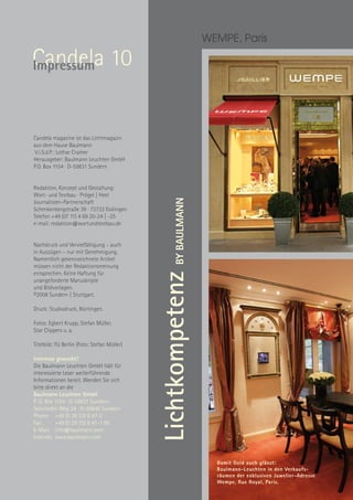 WEMPE, Paris

Candela 10
Impressum



Candela magazine ist das Lichtmagazin
aus dem Hause Baulmann
 V.i.S.d.P.: Lothar Cramer
Herausgeber: Baulmann Leuchten GmbH
P.O. Box 1154 · D-59831 Sundern


Redaktion, Konzept und Gestaltung:
Wort- und Textbau · Prögel | Heel
                                                   BY BAULMANN
Journalisten-Partnerschaft
Schenkenbergstraße 39 · 73733 Esslingen
Telefon +49 (07 11) 4 69 20-24 | -25
e-mail: redaktion@wortundtextbau.de


Nachdruck und Vervielfältigung – auch
in Auszügen – nur mit Genehmigung.
Namentlich gekennzeichnete Artikel
müssen nicht der Redaktionsmeinung
entsprechen. Keine Haftung für
                                             Lichtkompetenz


unangeforderte Manuskripte
und Bildvorlagen.
©2008 Sundern | Stuttgart.

Druck: Studiodruck, Nürtingen.

Fotos: Egbert Krupp, Stefan Müller,
Star Clippers u. a.

Titelbild: FU Berlin (Foto: Stefan Müller)

Interesse geweckt?
Die Baulmann Leuchten GmbH hält für
interessierte Leser weiterführende
Informationen bereit. Wenden Sie sich
bitte direkt an die
Baulmann Leuchten GmbH
P. O. Box 1154 · D-59831 Sundern
Selscheder Weg 24 · D-59846 Sundern
Phone: +49 (0 29 33) 8 47-0
Fax:      +49 (0 29 33) 8 47-1 00
E-Mail: info@baulmann.com
Internet: www.baulmann.com



                                                                   Damit Gold auch glänzt:
                                                                   Baulmann-Leuchten in den Verkaufs- 
                                                                   räumen der exklusiven Juwelier-Adresse
                                                                   Wempe, Rue Royal, Paris.
 