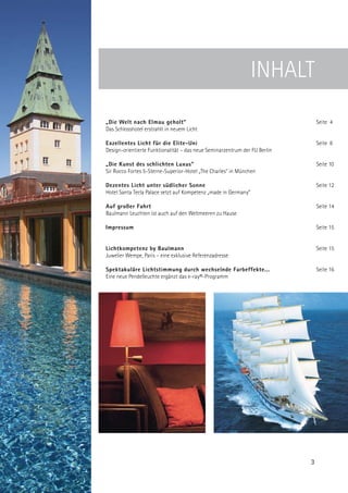INHALT
„Die Welt nach Elmau geholt”                                                    Seite 4
Das Schlosshotel erstrahlt in neuem Licht

Exzellentes Licht für die Elite-Uni                                             Seite 8
Design-orientierte Funktionalität – das neue Seminarzentrum der FU Berlin

„Die Kunst des schlichten Luxus”                                                Seite 10
Sir Rocco Fortes 5-Sterne-Superior-Hotel „The Charles” in München

Dezentes Licht unter südlicher Sonne                                            Seite 12
Hotel Santa Tecla Palace setzt auf Kompetenz „made in Germany”

Auf großer Fahrt                                                                Seite 14
Baulmann Leuchten ist auch auf den Weltmeeren zu Hause

Impressum                                                                       Seite 15


Lichtkompetenz by Baulmann                                                      Seite 15
Juwelier Wempe, Paris – eine exklusive Referenzadresse

Spektakuläre Lichtstimmung durch wechselnde Farbeffekte...                      Seite 16
Eine neue Pendelleuchte ergänzt das e-ray®-Programm




                                                                            3
 