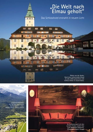 „Die Welt nach
                                        Elmau geholt”
                               Das Schlosshotel erstrahlt in neuem Licht




                                                              Phönix aus der Asche:
                                                     Nach dem verheerenden Brand
                                                      im Jahr 2005 präsentiert sich
                                                     Schloss Elmau in neuem Glanz.




         „Cultural Hideaway”
     am Fuß der bayerischen
       Alpen, inmitten unbe-
rührter Natur: Schloss Elmau




                                                         Im Zusammenspiel mit den
                                                        warmen Farben zaubert das
                                                         Licht Wohlfühl-Ambiente.
                                                          (Copyright: Egbert Krupp)
 