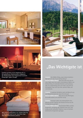 Für blendfreies Licht im
                               Bad sorgen zu beiden Seiten des
                             Spiegels montierte Wandleuchten.




                                                                    „Das Wichtigste ist
Farblich perfekt an die Umgebung des in
Rot gehaltenen Kaminzimmers angepasst:
die Stehleuchten mit integriertem Leselicht.
(Copyright: Egbert Krupp)                                         Candela: Herr Müller-Elmau, was ist das Unverkenn-
                                                                  bare am Licht des neuen Schloss Elmau?
                                                                  Dietmar Müller-Elmau: Das Licht zieht sich wie ein
                                                                  roter Faden durch die vielen verschiedenen Welten von
                                                                  Schloss Elmau. Es verbindet Ästhetik und Funktiona-
                                                                  lität, es ist gleichzeitig Licht zum Lesen und Licht für
                                                                  Atmosphäre. Das Licht hat einen warmen Glanz, der
                                                                  nicht blendet.

                                                                  Candela: In welchem Verhältnis steht die Beleuchtung
                                                                  zum Gesamtkonzept der neuen Einrichtung?
                                                                  Dietmar Müller-Elmau: Das Licht ist das Wichtigste,
                                                                  da es alles andere zum Leuchten bringt.

                                                                  Candela: Inwieweit haben die landschaftliche Um-
                                                                  gebung und die Tradition des Hauses Einfluss auf die
                                                                  Lichtgestaltung gehabt?
                                                                  Dietmar Müller-Elmau: Das Tal bietet Weite und Ge-
                                                                  borgenheit, und genau das reflektiert das Licht. Und
                                                                  aufgrund der kulturellen Tradition muss es höchsten
                                                                  ästhetischen Ansprüchen genügen.
Mit seinen Leseleuchten aus solidem Messing
ist Baulmann auch in der luxuriösen Spa-
Welt des Schlosshotels präsent.
 