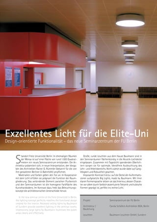 Karstadt Oberpollinger
     Haus am Karlstor, München




Exzellentes Licht für die Elite-Uni
Design-orientierte Funktionalität – das neue Seminarzentrum der FU Berlin



     S
          tandort Freie Universität Berlin: In ehemaligen Räumen           Große, runde Leuchten aus dem Hause Baulmann sind in
          der Mensa ist auf einer Fläche von rund 1.000 Quadrat-        den Seminarräumen flächenbündig in die Akustik-Lochdecke
          metern ein neues Seminarzentrum entstanden. Die Ar-           eingelassen. Zusammen mit Tageslicht spendenden Oberlich-
     chitektur präsentiert sich, in neuer Interpretation, den Vorga-    tern sorgen sie für optimale, blendfreie Ausleuchtung des
     ben des Architekten Rainer G. Rümmler (bekannt für die von         Lehr- und Arbeitsbereichs. Nicht zuletzt wurde dabei auf Lang-
     ihm gestalteten Berliner U-Bahnhöfe) verpflichtet.                 lebigkeit und Robustheit geachtet.
        Materialien und Farben geben den Ton an. In Kooperation            Imposanter Kontrast hierzu: auf die Decke der Aufenthalts-
     mit dem Licht erfüllen sie prägnant die Funktion der Raum-         zonen aufgesetzte Big Lights, made by Baulmann. Mit ihrer
     gliederung. Das verbindende Element zwischen Flurbereich           klaren Formensprache setzen sie das Interieur, dessen Charak-
     und den Seminarräumen ist die homogene Farbfläche des              ter vor allem durch farblich akzentuierte Tektonik und kubische
     Kunstharzbodens. Im Kontrast dazu hebt das Beleuchtungs-           Formen geprägt ist, perfekt ins rechte Licht.
     konzept die architektonischen Unterschiede hervor.

        In the new seminar centre of the Freie Universität in Berlin,
     the lighting concept perfectly matches the functional design          Projekt                    Seminarzentrum der FU Berlin
     created for the interior. Recessed ceiling lights by Baulmann
     of Sundern provide excellent lighting in the seminar rooms;           Architektur /              Carola Schäfers Architekten BDA, Berlin
     impressively large lights by Baulmann illuminate the public           Bauleitung
     areas clearly and effectively.
                                                                           Leuchten                   Baulmann Leuchten GmbH, Sundern
 