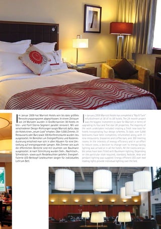 I                                                               I
    m Januar 2009 hat Marriott Hotels sein bis dato größtes        n January 2009 Marriott Hotels has completed a Nip  Tuck
    Renovierungsprogramm abgeschlossen. In einem Zeitraum          refurbishment at 38 of its UK hotels. The 24-month project
    von 24 Monaten wurden in Großbritannien 38 Hotels im           was the biggest investment to date for Marriott in terms of
Vier- und Fünf-Sterne-Segment parallel renoviert. Mit vier      upgrading its four and five star UK properties. The majority of
verschiedenen Design-Richtungen sorgte Marriott dafür, dass     the work undertaken included creating a fresh new look for
die Hotels einen „neuen Look” erhalten. Über 5.000 Zimmer, 31   hotels incorporating four design schemes. To date, over 5,000
Restaurants oder Bars sowie 300 Konferenzräume wurden neu       bedrooms have been completely refurbished along with 31
ausgestattet. Im Bemühen um Energieeffizienz und Kostenre-      new restaurants, brasseries and coffee bars, and 300 meeting
duzierung entschied man sich in allen Häusern für eine Um-      rooms. In the interests of energy efficiency and in an effort
stellung auf energiesparende Lampen. Alle Zimmer wie auch       to reduce costs, a decision to change over to energy-saving
die öffentlichen Bereiche sind mit Leuchten von Baulmann        lighting was arrived at in all the hotels. All the rooms and pu-
ausgestattet. Je nach Stilrichtung wurden Steh-, Nachttisch-,   blic areas have been fitted with Baulmann lighting. Depending
Schreibtisch- sowie auch Pendelleuchten geliefert. Energieef-   on the particular style required, standard, bedside, desk and
fiziente LED-Bettkopf-Leseleuchten sorgen für individuelles     pendant lighting was supplied. Energy-efficient LED over-bed
Licht am Bett.                                                  reading lights provide individual lighting over the bed.




                                                                                                                            11
 