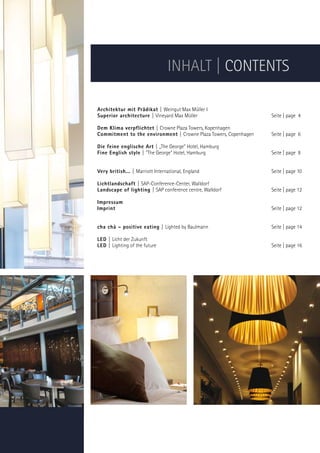 INHALT | CONTENTS

Architektur mit Prädikat | Weingut Max Müller I
Superior architecture | Vineyard Max Müller                       Seite | page 4

Dem Klima verpflichtet | Crowne Plaza Towers, Kopenhagen
Commitment to the environment | Crowne Plaza Towers, Copenhagen   Seite | page 6

Die feine englische Art | „The George” Hotel, Hamburg
Fine English style | The George Hotel, Hamburg                  Seite | page 8


Very british... | Marriott International, England                 Seite | page 10

Lichtlandschaft | SAP-Conference-Center, Walldorf
Landscape of lighting | SAP conference centre, Walldorf           Seite | page 12

Impressum
Imprint                                                           Seite | page 12


cha chà – positive eating | Lighted by Baulmann                   Seite | page 14

LED | Licht der Zukunft
LED | Lighting of the future                                      Seite | page 16
 