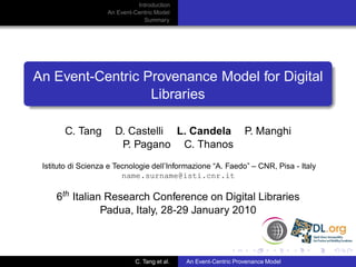 Introduction
                    An Event-Centric Model
                                Summary




An Event-Centric Provenance Model for Digital
                  Libraries

       C. Tang        D. Castelli L. Candela                      P. Manghi
                       P. Pagano C. Thanos
 Istituto di Scienza e Tecnologie dell’Informazione “A. Faedo” – CNR, Pisa - Italy
                         name.surname@isti.cnr.it

     6th Italian Research Conference on Digital Libraries
                Padua, Italy, 28-29 January 2010



                             C. Tang et al.   An Event-Centric Provenance Model
 
