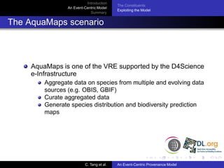 Introduction
                                           The Constituents
                 An Event-Centric Model
                                           Exploiting the Model
                             Summary


The AquaMaps scenario



     AquaMaps is one of the VRE supported by the D4Science
     e-Infrastructure
         Aggregate data on species from multiple and evolving data
         sources (e.g. OBIS, GBIF)
         Curate aggregated data
         Generate species distribution and biodiversity prediction
         maps




                          C. Tang et al.   An Event-Centric Provenance Model
 