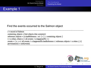 Introduction
                                            The Constituents
                  An Event-Centric Model
                                            Exploiting the Model
                              Summary


Example 1



  Find the events occurred to the Salmon object




                           C. Tang et al.   An Event-Centric Provenance Model
 