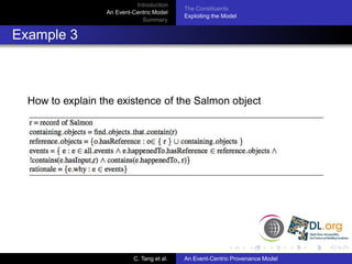Introduction
                                            The Constituents
                  An Event-Centric Model
                                            Exploiting the Model
                              Summary


Example 3



  How to explain the existence of the Salmon object




                           C. Tang et al.   An Event-Centric Provenance Model
 