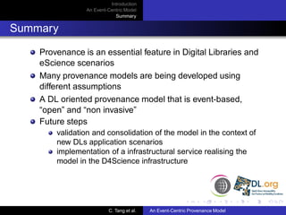 Introduction
                An Event-Centric Model
                            Summary


Summary

    Provenance is an essential feature in Digital Libraries and
    eScience scenarios
    Many provenance models are being developed using
    different assumptions
    A DL oriented provenance model that is event-based,
    “open” and “non invasive”
    Future steps
        validation and consolidation of the model in the context of
        new DLs application scenarios
        implementation of a infrastructural service realising the
        model in the D4Science infrastructure




                         C. Tang et al.   An Event-Centric Provenance Model
 